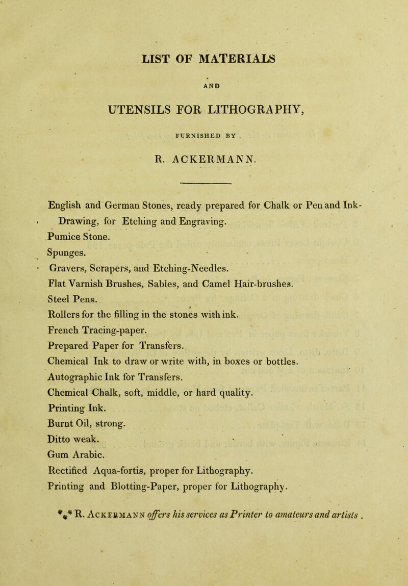 LIST OF MATERIALS AND UTENSILS FOR LITHOGRAPHY, FURNISHED BY . R. ACKERMANN. English and German Stones, ready prepared for Chalk or Pen and Ink Drawing, for Etching and Engraving. Pumice Stone. Spunges. Gravers, Scrapers, and Etching-Needles. Flat Varnish Brushes, Sables, and Camel Hair-brushes. Steel Pens. Rollers for the filling in the stones with ink. French Tracing-paper. Prepared Paper for Transfers. Chemical Ink to draw or write with, in boxes or bottles. Autographic Ink for Transfers. Chemical Chalk, soft, middle, or hard quality. Printing Ink. Burnt Oil, strong. Ditto weak. * Gum Arabic. Rectified Aqua-fortis, proper for Lithography. Printing and Blotting-Paper, proper for Lithography. %* R. Ackermann offers his services as Printer to amateurs and artists