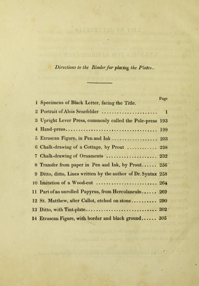Directions to the Binder for placing the Plates.. Page 1 Specimens of Black Letter, facing the Title. 2 Portrait of Alois Senefelder 1 3 Upright Lever Press, commonly called the Pole-press 193 4 Hand-press 198 5 Etruscan Figure, in Pen and Ink 203 6 Chalk-drawing of a Cottage, by Prout 228 7 Chalk-drawing of Ornaments 232 8 Transfer from paper in Pen and Ink, by Prout 256 9 Ditto, ditto, Lines written by the author of Dr. Syntax 258 10 Imitation of a Wood-cut 264 11 Part of an unrolled Papyrus, from Herculaneuin 269 12 St. Matthew, after Callot, etched on stone 290 13 Ditto, with Tint-plate 302 14 Etruscan Figure, with border and black ground 305