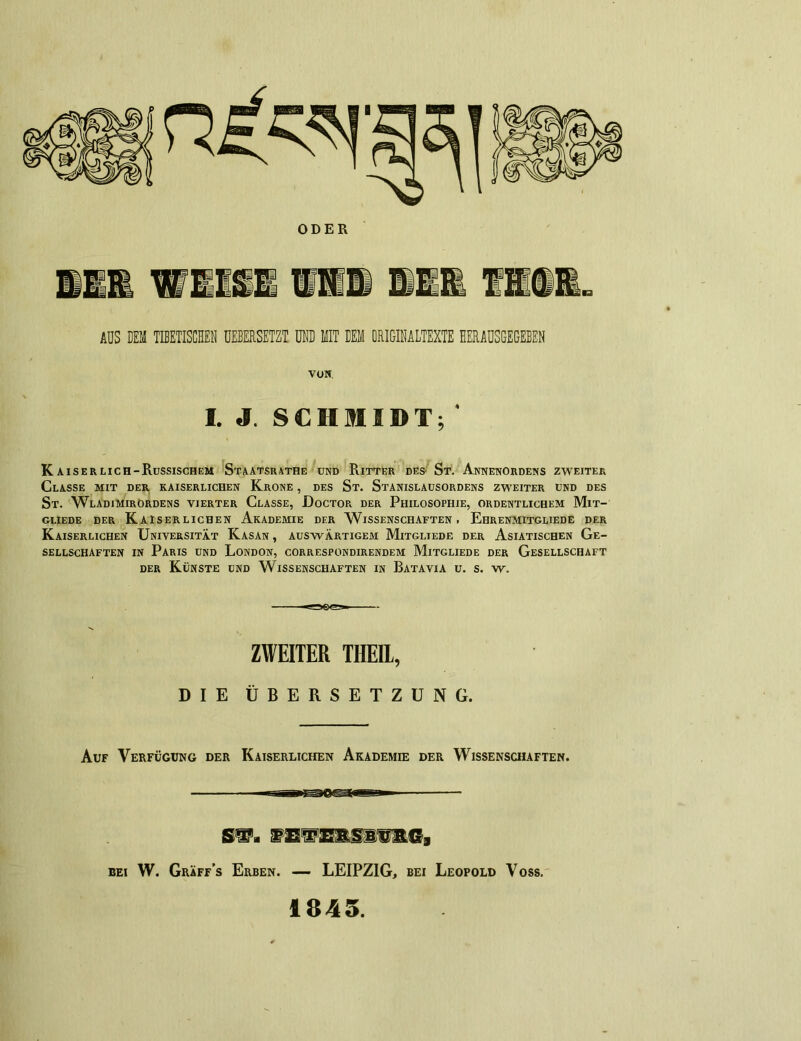 ODER AUS DEM TIBETISCHEN UEBERSETZT UND MIT DEM ORIGINALTEXTE HERAUSGEGEBEN VON I. J. SCHMIDT; Kaiserlich-Russischem Staatsrathe und Ritter des' St. Annenordens zweiter Classe mit der kaiserlichen Krone , des St. Stanislausordens zweiter und des St. Wladimirordens vierter Classe, Doctor der Philosophie, ordentlichem Mit- gliede DER KAISERLICHEN AKADEMIE DER WISSENSCHAFTEN. EhRENMITGLIEDE DER Kaiserlichen Universität Kasan , auswärtigem Mitgliede der Asiatischen Ge- sellschaften in Paris und London, correspondirendem Mitgliede der Gesellschaft der Künste und Wissenschaften in Batavia u. s. w. ZWEITER THEIL, DIE ÜBERSETZUNG. Auf Verfügung der Kaiserlichen Akademie der Wissenschaften. bei W. Gräff’s Erben. — LEIPZIG, bei Leopold Voss, 1845.