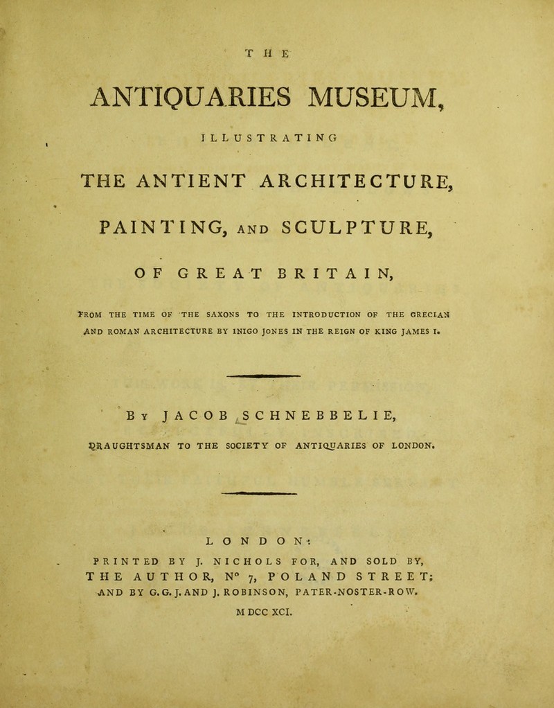 THE ANTIQUARIES MUSEUM, ILLUSTRATING THE ANTIENT AR CHITE C TU RE, PAINTING, and SCULPTURE, OF GREAT BRITAIN, TROM THE TIME OF THE SAXONS TO THE INTRODUCTION OF THE GRECIAN AND ROMAN ARCHITECTURE BY INIGO JONES IN THE REIGN OF KING JAMES I. By jacob schnebbelie, 2QR A UGHTSMAN TO THE SOCIET Y OF ANTIQU ARIES OF LONDON. L O N D O N ' PRINTED BY J. NICHOLS FOR, AND SOLD BY, THE AUTHOR, N° 7, POLAND STREET; AND BY G.G. J. AND J. ROBINSON, P ATER-NOSTER-R O W.