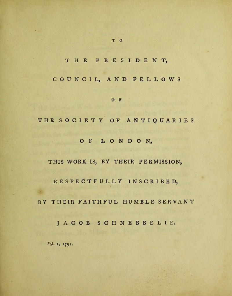 THE PRESIDENT, COUNCIL, AND FELLOWS O F THE SOCIETY OF ANTIQUARIES OF LONDON, THIS WORK IS, BY THEIR PERMISSION, RESPECTFULLY INSCRIBE D, BY THEIR FAITHFUL HUMBLE SERVANT JACOB SCHNEBBELIE. Feb. i, 1791.