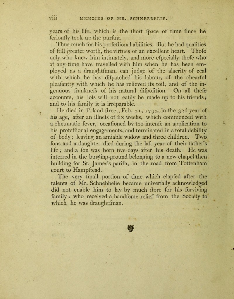 years of his life, which is the ffiort fpace of time fince he lerioufly took up the purfuit. Thus much for his profeffional abilities. But he had qualities of ftill greater worth, the virtues of an excellent heart. Thofe only who knew him intimately, and more efpecially thofe who at any time have travelled with him when he has been em- ployed as a draughtfman, can judge of the alacrity of zeal with which he has difpatched his labour, of the chearful pleafantry with which he has relieved its toil, and of the in- genuous franknefs of liis natural difpofition. On ali thefe accounts, his lofs will not ealily be made up to his friends; and to his family it is irreparable. He died in Poland-fireet, Feb. ai, 1792, in the 3adyear of his age, after an illnefs of iix weeks, which commenced with a rheumatic fever, occafioned by too intenfe an application to his profeffional engagements, and terminated in a total debility of body; leaving an amiable widow and three children. Two fons and a daughter died during the laft year of their fatheks life; and a fon was born five days after his death. He was interred in the burying-ground belonging to a new chapel then building for St. James’s pariffi, in the road from Tottenham court to Hampftead. The very fmall portion of time which elapfed after the talents of Mr. Schnebbelie became univerfally acknowledged did not enable him to lay by much lfore for his furviving family : who received a handfome relief from the Society to which he was draughtfman.