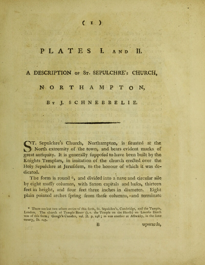 P L A T E S L AND II. A DESCRIPTION of St. SEPULCHRFs CHURCH, N-. O R T H A M P T O N, By j. schnebbelie. ST. Sepulchre’s Church, Northampton, is fituated at the North extremity of the town, and bears evident marks of great antiquity. It is generally fuppofed to have been built by the Knights Templars, in imitation of the church eredted over the Holy Sepulchre at Jerufalem, to the honour of which it was de- dicated. The form is round and divided into a nave and circular aile by eight maffy columns, with Saxon capitals and bafes, thirteen feet in height, and four feet three inches in diameter. Eight plain pointed arches fpring from thefe columns? »and terminate * There are but two others entire of this form, St. Sepulchre’s, Cambridge, and the Temple, London. The church of Temple Bruer (i. e. the Temple on the Heath) on Lincoln Heath was of this form j Gough’8 Camden, vol. II. p. 248 ; as was another at Aflackby, in the fame county, Ib, 247. B upwards,