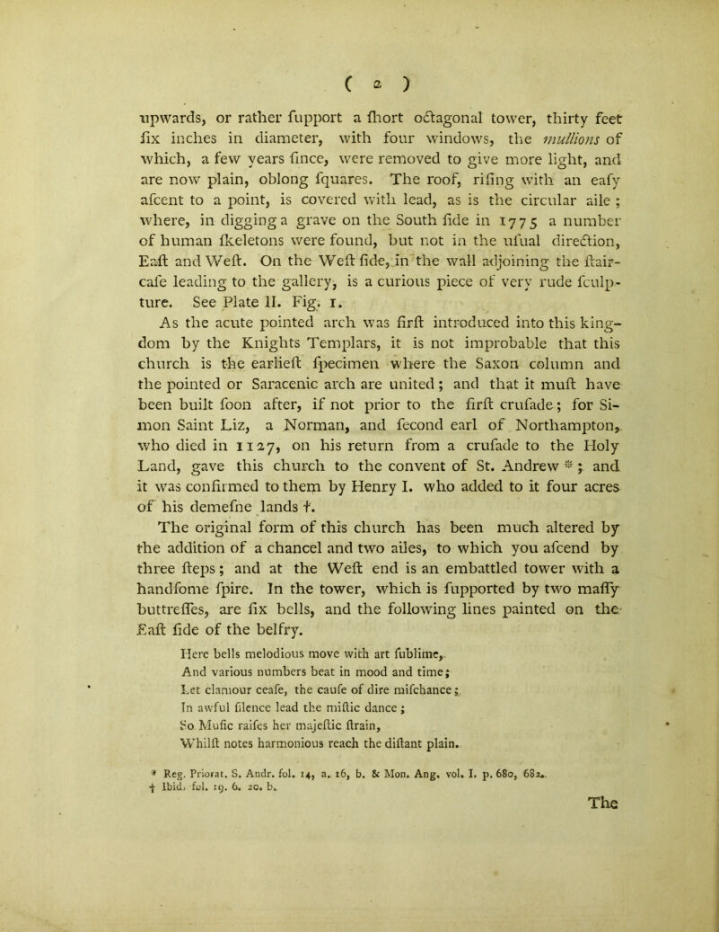 npwards, or rather fupport a fhort odtagonal tower, thirty feet fix inches in diameter, with four Windows, the mullioris of which, a few vears fince, were removed to give more light, and are now plain, oblong fqnares. The roof, rifing with an eafy afcent to a point, is covered with lead, as is the circular aile ; where, in digginga grave on the South fide in 1775 a number of human fkeletons were found, but not in the ufual diredion, Eaft and Weft. On the Weft fide, in the wall adjoining the ftair- cafe leading to the gallery, is a curious piece of very rude fculp- ture. See Piate II. Fig. 1. As the acute pointed arch was firft introduced into this king- dom by the Knights Templars, it is not improbable that this church is the earlieft fpecimen where the Saxon column and the pointed or Saracenic arch are united ; and that it muft have been built foon after, if not prior to the firft crufade; for Si- mon Saint Liz, a Norman, and fecond earl of Northampton, who died in 1127, on his return from a crufade to the Holy Land, gave this church to the convent of St. Andrew * ; and it was confirmed to them by Henry I. who added to it four acres of his demefne lands f. The original form of this church has been much altered by the addition of a chancel and two ailes, to which you afcend by three fteps; and at the Weft end is an embattled tower with a handfome fpire. In the tower, which is fupported by two mafly buttreftes, are fix bells, and the following lines painted on the- Eaft fide of the belfry. Here bells melodious move with art fublime. And various numbers beat in mood and time; Let clamour ceafe, the caufe of dire raifchance; In awful filence lead the miftic dance; So Mufic raifes her majellic ftrain, Whilft notes harmonious reach the diftant plain. * Reg. Priorat. S. Andr. fol. 14, a. 16, b. & Mon. Ang, vol, I. p. 680, 682*. •f Ibid, fol. 19. 6. 20. b. The