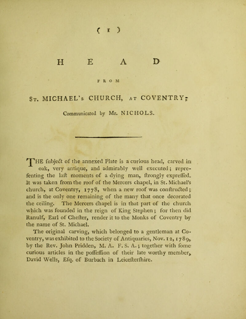 H E A D F R O M St. MICHAEL’s CHURCH, at COVENTRYj Communicated by Mr. NI C H O L S.. THE fubjedt of the annexed Piate is a cnrious head, carved ini oak, very antique, and admirably well executed; repre- fenting the laft moments of a dying man, ftrongly expreffed. It was taken from the roof of the Mercers chapel, in St. MichaePs church, at Coventry, 1778, when a new roof was conitrufted ; and is the only one remaining of the many that once decorated the ceiling. The Mercers chapel is in that part of the church which was founded in the reign of King Stephen ; for then did Ranulf, Earl of Ghefter, render it to the Monks of Coventry by the narae of St. Michael. The original carving, which belanged to a gentleman at Co- ventry, was exhibited to the Society of Antiquaries, Nov. 12, 1789, by the Rev. John Pridden, M. A. F. S. A.; together with forne curious articles in the pofTeffion of their late worthy member, David Wells, Efq. of Burbach in Leiceiterfhire.