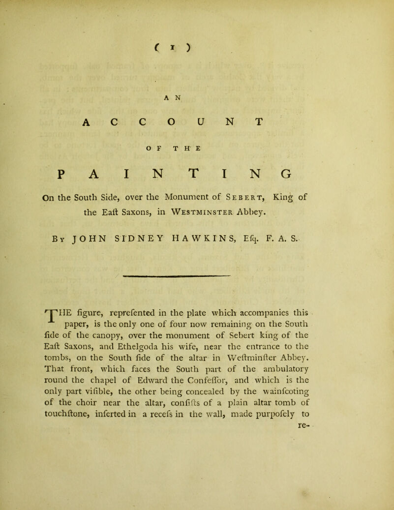 ( * ) A N ACCOUNT O F THE P A IN T I N G On the South Side, over the Monument of Seber t, King of the Eait Saxons, in Westminster Abbey. By JOHN SIDNEY HAWKTNS, Efcp F. A. S. 'T^HE figure, reprefented in the piate which accompanies this paper, is the only one of four now remaining on the South lide of the canopy, over the monument of Sebert king of the Eaft Saxons, and Ethelgoda his wife, near the entrance to the tombs, on the South fide of the altar in Weftminfter Abbey. That front, which faces the South part of the ambulatory round the chapel of Edward the Confeffor, and which is the only part vifible, the other being concealed by the wainfcoting of the choir near the altar, confilts of a plain altar tomb of touchftone, inferted in a recefs in the wall, made purpofely to re-