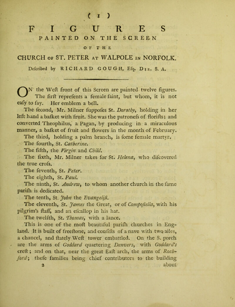 FIGURES PAINTED ON THE SCREEN O F THE CHURCH of ST. PETER at WALPOLE in NORFOLK. Defcribed by RICHARD GOUGH, Efq. Dir. S. A. N' the Weft front of this Screen are painted twelve figures. The firfb reprefents a female faint, but whom, it is not eafy to fay. Her emblem a bell. The fecond, Mr, Milner fuppofes St. Dorotby, holding in her left hand a bafket with fruit. She was the patronefs of florifts; and converted Theophilus, a Pagan, by producing in a miraculous manner, a bafket of fruit and flowers in the month of February. The third, holding a palm branch, is fome female martyr. The fourth, St. Catherine. The fifth, the Virgin and Child, The fixth, Mr. Milner takes for St. Helena, who difcovered the true crofs. The feventh^ St. Peter. The eighth, St. Paul. The ninth, St. Andrew, to whom another church in the fame parifh is dedicated. The tenth, St. John the Evangelijl. The eleventh, St. James the Great, or of Compojlella, with his pilgrim’s ftaff, and an efcallop in his hat. The twelfth, St. Phomas, with a lance. This is one of the moft beautiful parifh churches in Eng- land. It is built of freeftone, and conliits of a nave with two ailes, a chancel, and ftately Weft tower embattled. On the S. porch are the arms of Goddard quartering Denvers, with Goddardls creft ; and on that, near the great Eaft arch, the arms of Rocb- ford; thefe families being chief contributors to the building a about