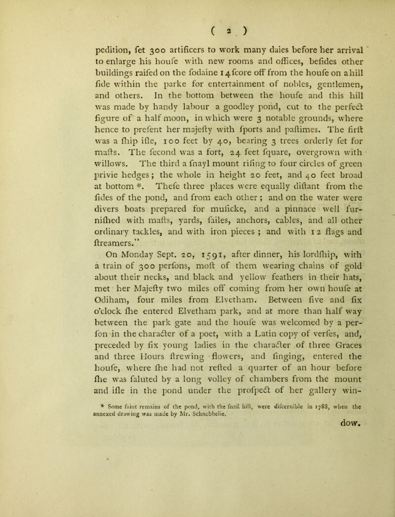 pedition, fet 300 artificers to work many daies before her arrival to enlarge his houfe with new rooms and offices, befides other buildings raifed on the fodaine i4fcore off from the houfe on ahiil fide within the parke for entertainment of nobles, gentlemen, and others. In the bottom between the houfe and this hili was made by handy labour a goodley pond, cut to the perfedt figure of a half moon, in which were 3 notable grounds, where hence to prefent her majefty with fports and paftimes. The firtf was a fliip ille, 100 feet by 40, bearing 3 trees orderly fet for mafts. The fecond was a fort, 24 feet fquare, overgrown with 1 willows. The third a fnayl mount riftng to four circles of green privie hedges; the whole in height 20 feet, and 40 feet broad at bottom *. Thefe three places were equally diftant from the fides of the pond, and from each other ; and on the water were divers boats prepared for mulicke, and a pinnace well fur- nifhed with mafts, yards, failes, anchors, cables, and ali other ordinary tackles, and with iron pieces ; and with 1 2 flags and ftreamers.” On Monday Sept. 20, 1591? after dinner, his lordfhip, with a train of 300 perfons, moft of them wearing chains of gold about their necks, and black and yellow feathers in their hats, met her Majefty two miles off coming from her own houfe at Odiham, four miles from Elvetham. Between fi ve and fix oklock fhe entered Elvetham park, and at more than half way between the park gate and the houfe was welcomed by a per- fon -in the charadfter of a poet, with a Latin copy of verfes, and, preceded by lix young ladies in the charadler of three Graces and three Hours ftrewing flowers, and linging, entered the houfe, where fhe had not refted a quarter of an hour before fhe was faluted by a long volley of chambers from the mount and ifle in the pond under the profpedt of her gallery win- *' Some faint remains of the pond, with the fnail hili, were difcernible in 1788, when the annexed drawing was made by Mr. Schnebbelie. dow.