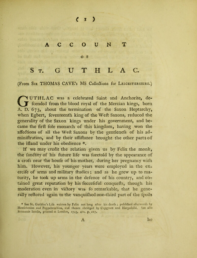 A C C O U N T O F St. GUTHLAC. (From Sir THOMAS CAVE’s MS Colle&ions for Leicestershire.) GUTHLAC was a celebrated Saint and Anchorite, de- fcended from the blood royal of the Mercian kings, born A. D. 673, about the termination of the Saxon Heptarchy, when Egbert, feventeenth king of the Weft Saxons, reduced the generality of the Saxon kings under his government, and be- came the firft fole monarch of this kingdom, having won the affedtions of all the Weft Saxons by the gentlenefs of his ad- miniftration, and by their affiftance brought the other parts of the ifland under his obedience If we may credit the relation given us by Felix the monk, the fan<ftity of his future life was foretold by the appearance of a crofs near the houfe of his mother, during her pregnancy with him. However, his younger years were employed in the ex- ercife of arms and military ftudies ; and as he grew up to ma* turity, he took up arms in the defence of his country, and ob- tained great reputation by his fuccefsful conquefts, though his moderation even in vidfory was fo remarkable, that he gene- rally reftored again to the vanquifhed one-third part of the fpoils * See St. Guthlac’s Life written by Felix not long after his death ; publiflied afterwards by Henfchenius and Pappebrochius, and thence abridged by Capgrave and Harpsfeild. See alio Britannia SaniSta, printed at London, 1745, 4to. p, 217. A he