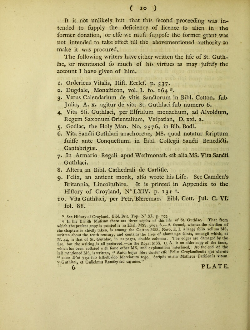 c IO ) It is not unlikcly but that this fecond proceeding was in- tended to fupply the deficiency of licence to alien in the former donation, or elfe we rauft fuppofe the former grant was not intended to take effedl till the abovementioned authority to make it was procured.. The following writers have either written the life of St. Guth- lac, or mentioned fo much of his virtues as may juftify the acconnt I have given of him. 1. Ordericus Vitalis, Hift. Ecclef. p. 537. 2. Dugdale, Monafticon, vol. I. fo. 164*. 3. Vetus Calendarium de vitis Sandtorum in Bibi. Cotton. fub Julio, A. x. agitur de vita St. Guthlaci fub numero 6. 4. Vita Sti. Guthlaci, per Elfridum monachum, ad Alvoldum, Regem Saxonum Orientalium, Vefpatian, D. xxi. 2. 5. Godlac, the Holy Man. No. 2576, in Bib. Bodl. 6. Vita Sandli Guthlaci anachoretae, MS. quod notatur fcriptum fuilfe ante Conqueftum. in Bibi. Collegii San&i Benedicti. Cantabrigiae. 7. In Armario Regali apud WeftmonaR. eft alia MS. Vita San£ti Guthlaci. 8. Altera in Bibi. Cathedrali de Carlifle. 9. Felix, an antient monk, alfo wrote his Life. SeeCamden’s Britannia, Lincolnfhire. It is printed in Appendix to the Hiftory of Croyland, N° LXIV. p. 131 t. 10. Vita Guthlaci, per Petr, Blereman. Bibi. Cott. Jul. C. VI. fol. 88. * See Hiftory of Croyland, Bibi. Brit. Top. N° XI. p. 155* f In the Britiflr Mufeum there are tbree copies of this life of St. Guthlac-. That from Khich the. prefent copy is printed is in Harl. MSS. 3097.6.—A fecond, whence the divifion of the chapters is chiefly taken, is among the Cotton MSS. Nero. E. I. a large folio vellum MS. written about the tenth century, and contains the lives of about 140 faints, amongft which, at N. 44, is that of St. Guthlac, in 22 pages, double columns. The edges are damaged by the fire, but the vvriting is all preferved.—In the Royal MSS. 1.3 A* older copy of the famey which bas been collated with forne other MS, and explanations interlined. At the end of the laft mentioned MS. is written, “ Autor hujus libri dicitur elle Felix Croylandienfis qui claruit? anno D’ni 730 fub Ethelbaldo Merciorum rege. Scripfit etiam Matheus Parifienfts vitam ** Guthlaci, et Gulielmus Ramfey fcd carmine.” 6 PLATE