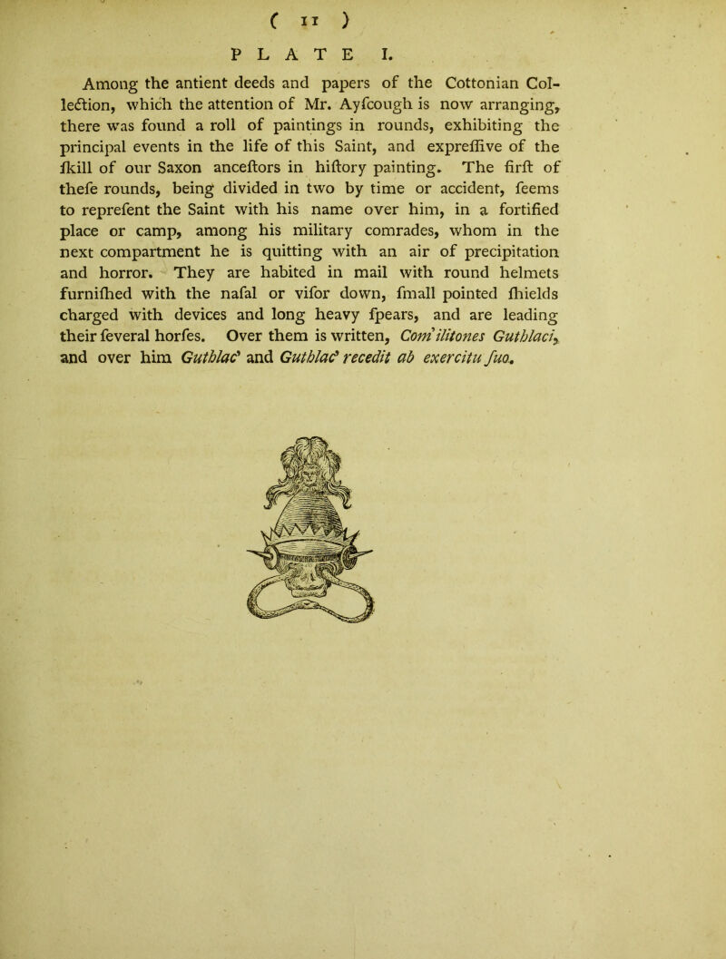 P L A T E I. Among the antient deeds and papers of the Cottonian Col- leftion, which the attention of Mr. Ayfcough is now arranging, there was found a roll of paintings in rounds, exhibiting the principal events in the life of this Saint, and expreflive of the fkill of our Saxon anceftors in hiftory painting. The firft of thefe rounds, being divided in two by time or accident, feems to reprefent the Saint with his name over him, in a fortified place or camp, among his military comrades, whom in the next compartment he is quitting with an air of precipitation and horror. They are habited in mail with round helmets furnifhed with the nafal or vifor down, fmall pointed fhields charged with devices and long heavy fpears, and are leading their feveral horfes. Over them is written, Comilitones Guthlaciy and over him Guthlac9 and Guthlac* recedit ab exercitu fuo.