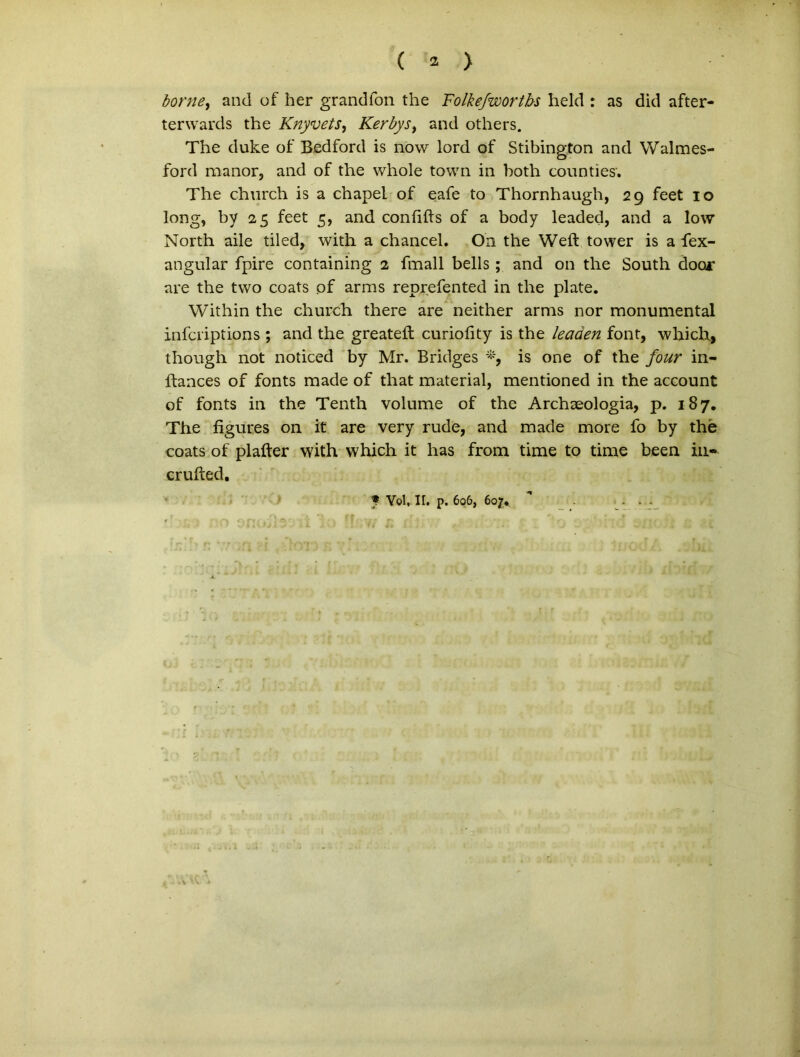 ( 2 > borne, and of her grandfon the Folkefwortbs held : as did after- terwards the Knyvets, Kerbys, and others. The duke of’ Bedford is novv lord of Stibington and Walmes- ford manor, and of the whole town in both counties. The church is a chapel of eafe to Thornhaugh, 29 feet 10 long, by 25 feet 5, and confifts of a body leaded, and a low North aile tiled, with a chancel. On the Weft tower is a fex- angular fpire containing 2 fmall bells ; and on the South doo* are the tvvo coats of arms reprefented in the piate. Within the church there are neither arms nor monumental infcriptions ; and the greatefl curiofity is the leaaen font, which., though not noticed by Mr. Bridges *, is one of the four in- ftances of fonts made of that material, mentioned in the account of fonts in the Tenth volume of the Archaeologia, p. 187. The figures on it are very rude, and made more fo by the coats of plafter with which it has from time to time been in* crufted. f Yel.-II. p. 606, 6ojr.