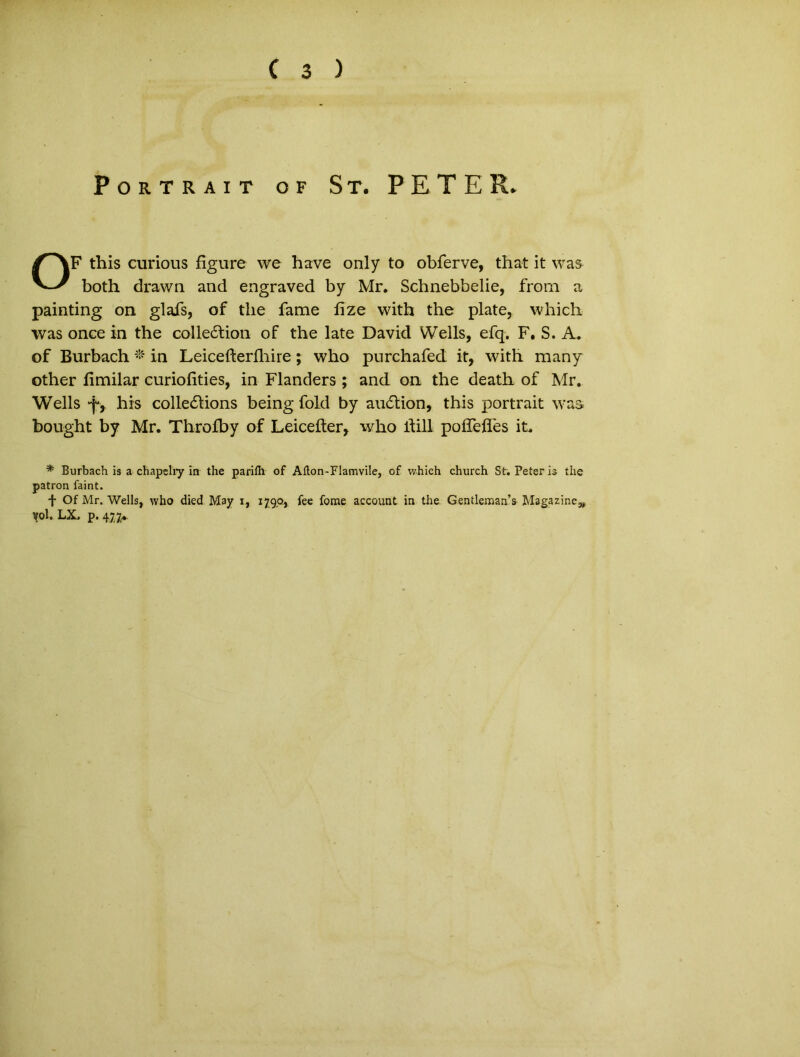 Portrait of St. PETER. OF this curious figure we have only to obferve, that it was both drawn and engraved by Mr. Schnebbelie, from a painting on glafs, of the fame fize with the piate, which was once in the colle&ion of the late David Wells, efq. F. S. A. of Burbach * in Leicefterlhire; who purchafed it, with many other fimilar curiofities, in Flanders ; and on. the death of Mr. Wells -fy his colle£lions being fold by au6lion, this portrait was bought by Mr. Throfby of Leicefter, who ftill poffefles it. * Burbach is a chapelry in the pariih of Ailon-Flamvile, of which church St. Peteris the patron faint. f Of Mr. Wells, who died May x, 179.0, fee fome account in the Gentlemaas Magazine^ vol. LX. p. 477»