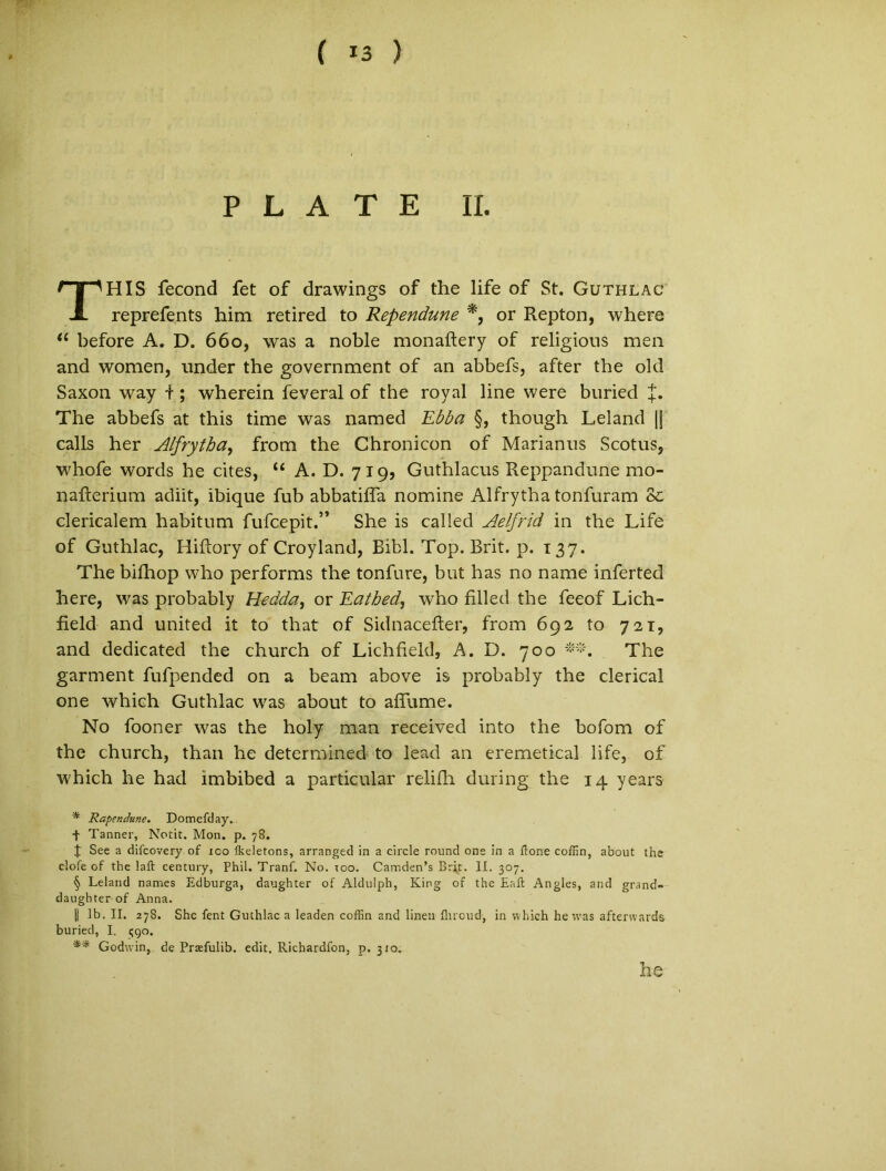 ( *3 ) P L A T E II. HIS fecond fet of drawings of the life of St. Guthlac reprefents him retired to Rependune *, or Repton, where “ before A. D. 660, was a noble monaftery of religious men and women, under the government of an abbefs, after the old Saxon way t; wherein feveral of the royal line were buried J. The abbefs at this time was named Ebba §, though Leland |f calls her Atfrytha, from the Chronicon of Marianus Scotus, whofe words he cites, “ A. D. 719, Guthlacus Reppandune mo- nailerium adiit, ibique fub abbatiffa nomine Alfrytha tonfuram Se clericalem habitum fufcepit.” She is called Aelfrid in the Life of Guthlac, Hiftory of Croyland, Bibi. Top. Brit. p. 137. The bifhop who performs the tonfure, but has no narae inferted here, was probably Hedda, or TLathed, who fillecl the feeof Lich- field and united it to that of Sidnacefter, from 692 to 721, and dedicated the church of Lichfield, A. D. 700 The garment fufpended on a beam above is probably the clerical one which Guthlac was about to affume. No fooner was the holy man received into the bofom of the church, than he determined to lead an eremetical life, of which he had imbibed a particular relifh during the 14 years * RapenJune. Domefday. f Tanner, Notit. Mon. p. 78. t See a difcovery of ico fkeletons, arranged in a circle round one in a ftone coffin, about the clofe of the laft century, Phil. Tranf. No. ioo. Camden’s Brit. II. 307. § Leland names Edburga, daughter of Aldulph, King of the Eaft Angles, and grand- daughter of Anna. || Ib. II. 278. She fent Guthlac a leaden coffin and linen flncud, in which he was afterwards buried, I. 390. ** Godwin, de Pr^fulib. edit. Richardfon, p. 310. he