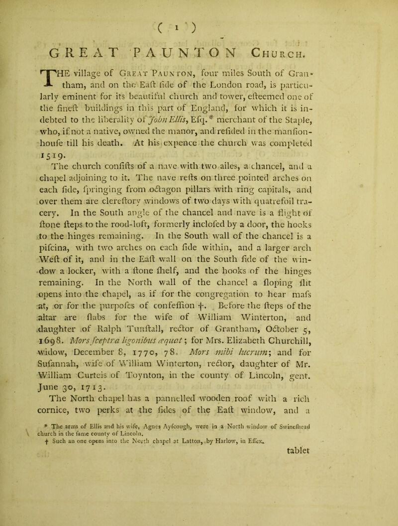 GREAT 'PAUNTON Church. THE village of Great Paunton, four miles South of Grati- tham, and on the Eaft lide of the London road, is particu- lari y eminent for its beautiful church and tower, efteemed oneof the fineft buildings in this part of England, for which it is in- debted to the liberality o i John Eliis, Efq.* merchant of the StapJe, who, if not a native, owned the manor, and refided in the manfion- houfe till his death. At his expence the church was completed I519- The church confifts of a nave vvith tvvo ailes, a chancel, and a chapel adjoining to it. The nave refts 011 three pointed arches on each fide, fpringing frorn odtagon pillars with ring capitals, and over them are clereftory Windows of two days with quatrefoil tra- cery. In the South angle of the chancel and nave is a flight of ftone fteps to the rood-loft, formerly inclofed by a door, the hooks to the hinges remaining. In the South wall of the chancel is a pifcina, with two arches on each fide within, and a larger arch Weft of it, and in the Eaft wall on the South fide of the win- dow a locker, with a flone flielf, and the hooks of the hinges remaining. In the North wall of the chancel a floping flit opens into the chapel, as if for the congregation to hear mafs at, or for the purpofes of confeflion i-. Before the fteps of the altar are flabs for the wife of Wiiliam Winterton, and .daughter of Ralph Tunftall, reddor of Grantham, Oftober 5, 1698. Morsfceptra ligonibus coquat; for Mrs. Elizabeth Churchill, wridow, December 8, 1770, 78, Mors mihi lucrum; and for Sufannah, wife of Wiiliam Winterton, redlor, daughter of Mr. Wiiliam Curteis of Toynton, in the county of Lincoln, gent. June 30, 1713. The North chapel has a pannelled wooden roof with a rich cornice, two perks at the fides of the Eaft window, and a * The arms of Eliis and his wife, Agnes Ayfcough, were in a North window of Swinefiiead church in the fame county of Lincoln. -j- Such an one opens into the North chapel at Latton, by Harlow, in Effex» tablet