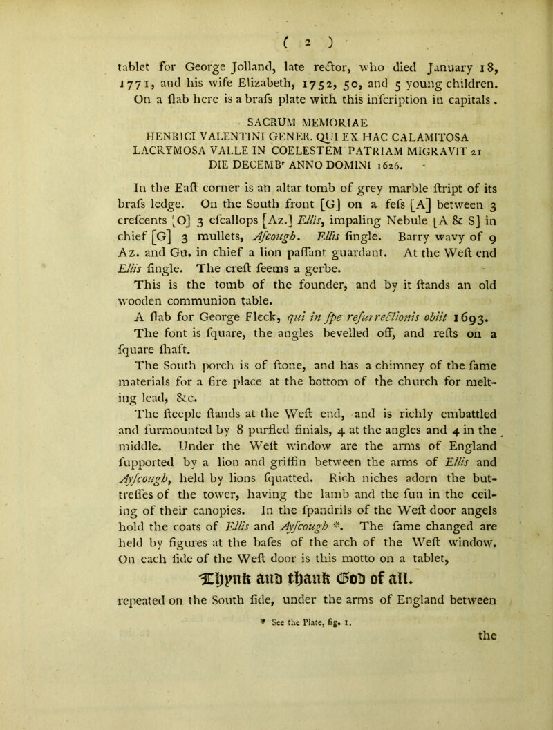 tablet for George Jolland, late retftor, who died January 18, J771, and his wife Elizabeth, 1752, 50, and 5 young children. On a flab here is a brafs piate with this infcription in capitals . SACRUM MEMORIAE HENR1CI VALENTINI GENER. QUI EX HAC CALAMITOSA LACRYMOSA VALLE IN COELESTEM PATRIAM MIGRAVIT 21 DIE DECEMBr ANNO DOMINI 1626. In the Eaft corner is an altar tomb of grey marble ftript of its brafs ledge. On the South front [Gj on a fefs [A] betvveen 3 crefcents 'tO] 3 efcallops [Az.l Eliis, impaling Nebule [A & Sj in chief [G] 3 mullets, Afcough. Eliis fingle. Barry vvavy of 9 Az. and Gu. in chief a lion paflant guardant. At the Weft end Eliis fingle. The creft feems a gerbe. This is the tomb of the founder, and by it ftands an old wooden communion table. A flab for George Fleck, qui in fpe refurreclionis obiit 1693. The font is fquare, the angles bevelled off, and refts on a fquare fhaft. The South porch is of ftone, and has a chimney of the fame materials for a fire place at the bottom of the church for melt- ing lead, &c. The fteeple ftands at the Weft end, and is richly embattled and furmounted by 8 purfled finials, 4 at the angles and 4 in the middle. Under the Weft window are the arms of England fupported by a lion and griffin betvveen the arms of Eliis and Ayfcough, held by lions fquatted. Rich niches adorn the but- trefles of the tovver, having the lamb and the fun in the ceil- ing of their canopies. In the fpandrils of the Weft door angels hold the coats of Eliis and Ayfcough The fame changed are held by figures at the bafes of the arch of the Weft: window. On each iide of the Weft door is this motto on a tablet, Xljynit ana ttjanfe Oco of ali. repeated on the South flde, under the arms of England between * See the Piate, fig. l. the