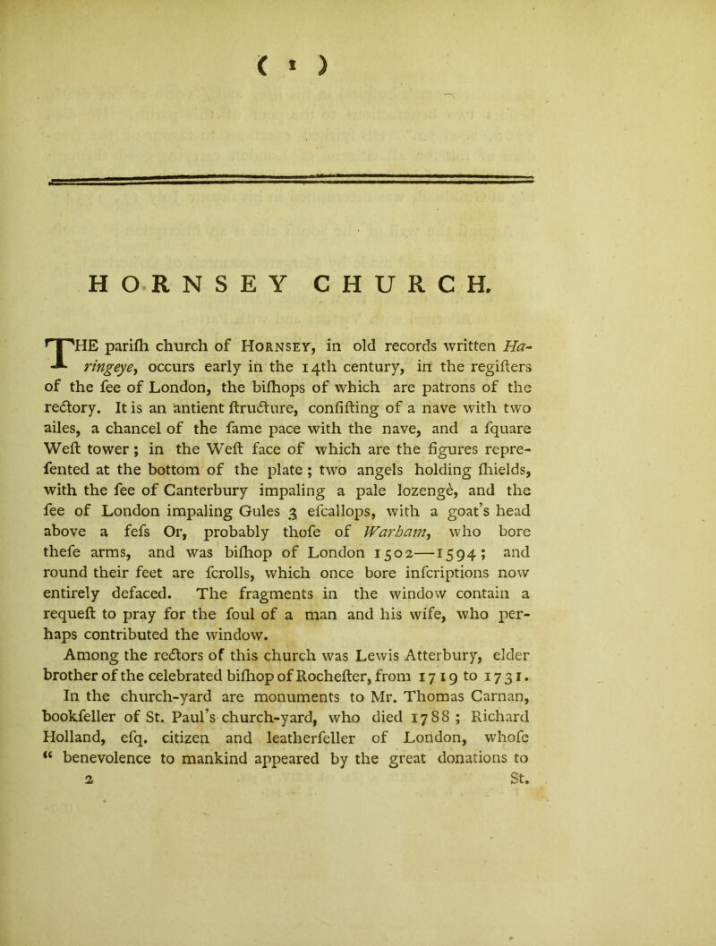 < * ) HORNSEY CHURCH. THE parifh church of Hornsey, in old records written Ha- ringeye, occurs early in the i4th century, in the regifters of the fee of London, the bifhops of which are patrons of the re&ory. It is an antient ftrudture, confifting of a nave with two ailes, a chancei of the fame pace with the nave, and a fquare Weft tower; in the Weft face of which are the figures repre- fented at the bottom of the piate ; two angels holding fhields, with the fee of Canterbury impaling a pale lozenge, and the fee of London impaling Gules 3 efcallops, with a goat’s head above a fefs Or, probably thofe of Warham, who bore thefe arms, and was bifhop of London 1502—1594; and round their feet are fcrolls, which once bore infcriptions now entirely defaced. The fragments in the window contain a requeft to pray for the foul of a man and his wife, who per- haps contributed the window. Among the re<5tors of this church was Lewis Atterbury, elder brother of the celebrated bifhop of Rochefter, from 1719 to 1731. In the church-yard are monuments to Mr. Thomas Carnan, bookfeller of St. Paul’s church-yard, who died 1788; Richard Holland, efq. Citizen and leatherfeller of London, whofe benevolence to mankind appeared by the great donations to