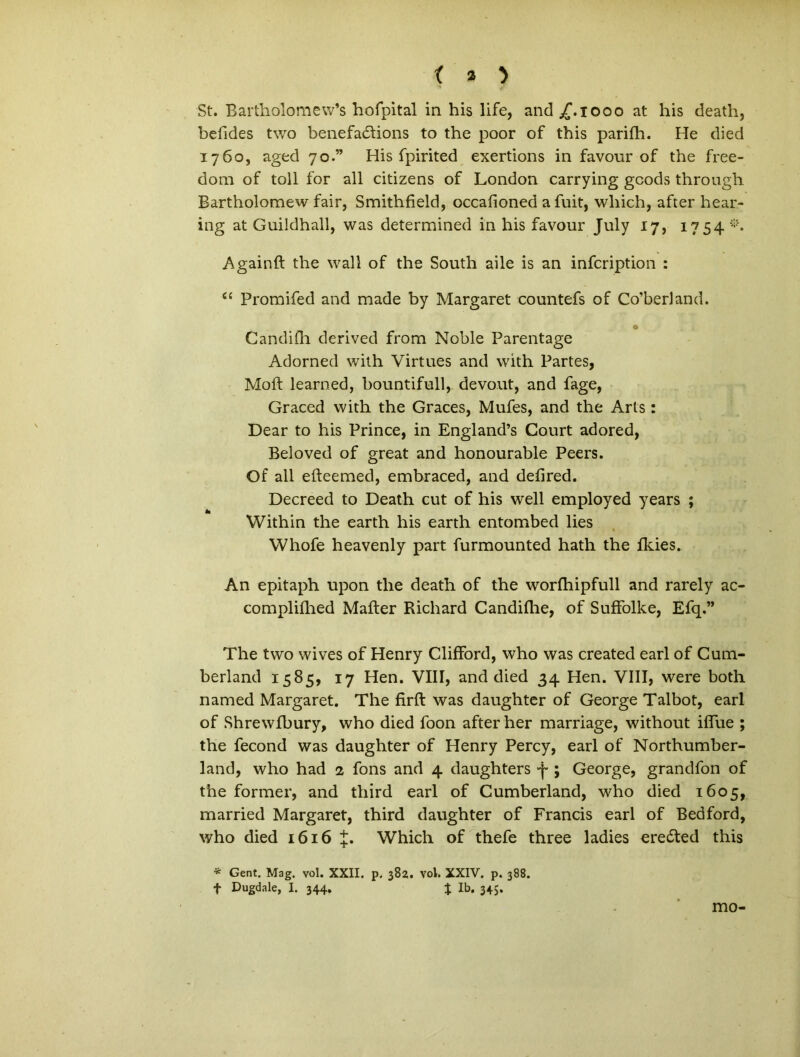 St. Bartholomew’s hofpital in his life, and ^f.iooo at his death, befides two benefadlions to the poor of this parifh. He died 1760, aged 70.” His fpirited exertions in favour of the free- dom of toll for all citizens of London carrying gcods through Bartholomew fair, Smithfield, occafioned afuit, wliich, after hear- ing at Guildhall, was determined in his favour July 17, 1754 *. Againft the wall of the South aile is an infcription : “ Promifed and made by Margaret countefs of Co’berland. o Candifh derived from Noble Parentage Adorned with Virtues and with Partes, Moft learned, bountifull, devo.ut, and fage, Graced with the Graces, Mufes, and the Arts: Dear to his Prince, in England’s Gourt adored, Beloved of great and honourable Peers. Of all efteemed, embraced, and defired. Decreed to Death cut of his well employed years ; Within the earth his earth entombed lies Whofe heavenly part furmounted hath the fkies. An epitaph upon the death of the worlhipfull and rarely ac- complifhed Mafter Richard Candidae, of Suffolke, Efq.” The two wives of Henry ClifFord, who was created earl of Cum- berland 1585, 17 Hen. VIII, and died 34 Hen. VIII, were both named Margaret. The firft was daughter of George Talbot, earl of Shrewfbury, who died foon after her marriage, without ilfue ; the fecond was daughter of Henry Percy, earl of Northumber- land, who had 2 fons and 4 daughters 4-; George, grandfon of the former, and third earl of Cumberland, who died 1605, married Margaret, third daughter of Francis earl of Bedford, who died 1616 J. Which of thefe three ladies eredted this * Gent. Mag. vol. XXII. p. 382. vol. XXIV. p. 388. f Dugdale, I. 344. % Ib. 345. mo-