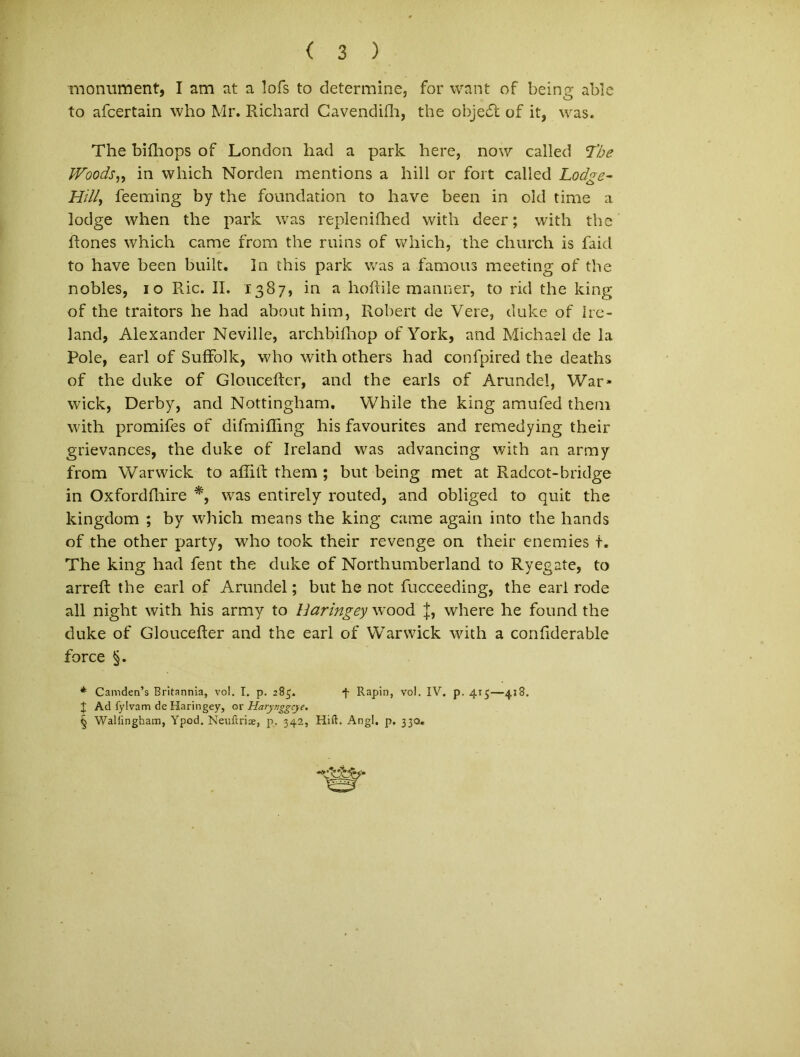 rnonument, I am at a lofs to determine, for want of being able to afcertain who Mr. Richard Cavendifh, the objecSt of it, was. The bifhops of London had a park here, now called The Woods„ in which Norden mentions a hili or fort called Lodge- Hill, feeming by the foundation to have been in old time a lodge when the park was replenifhed with deer; with the ftones which came from the rnins of which, the church is faid to have been built. In this park was a famous meeting of the nobles, io Ric. II. 1387, in a hoftile manner, to rid the king of the traitors he had about him, Robert de Vere, duke of Ire- land, Alexander Neville, archbifhop ofYork, and Michael de la Pole, earl of Suffolk, who with others had confpired the deaths of the duke of Gloucefter, and the earls of Arundel, War- wick, Derby, and Nottingham. While the king amufed theni with promifes of difmilling his favourites and remedying their grievances, the duke of Ireland wras advancing with an army from Warwick to aftift them ; but being met at Radcot-bridge in Oxfordftiire *, was entirely routed, and obliged to quit the kingdom ; by which means the king came again into the hands of the other party, who took their revenge on their enemies t. The king had fent the duke of Northumberland to Ryegate, to arreft the earl of Arundel; but he not fucceeding, the earl rode all night with his army to Haringey wrood J, where he found the duke of Gloucefter and the earl of Warwick with a conftderable force §. * Camden’s Britannia, vol. I. p. 285. *f Rapin, vol. IV. p. 415—418. X Ad fylvam de Haringey, or Harynggcye. § Wallingham, Ypod. Neuftriae, p, 342, Hift. Angi, p, 330.