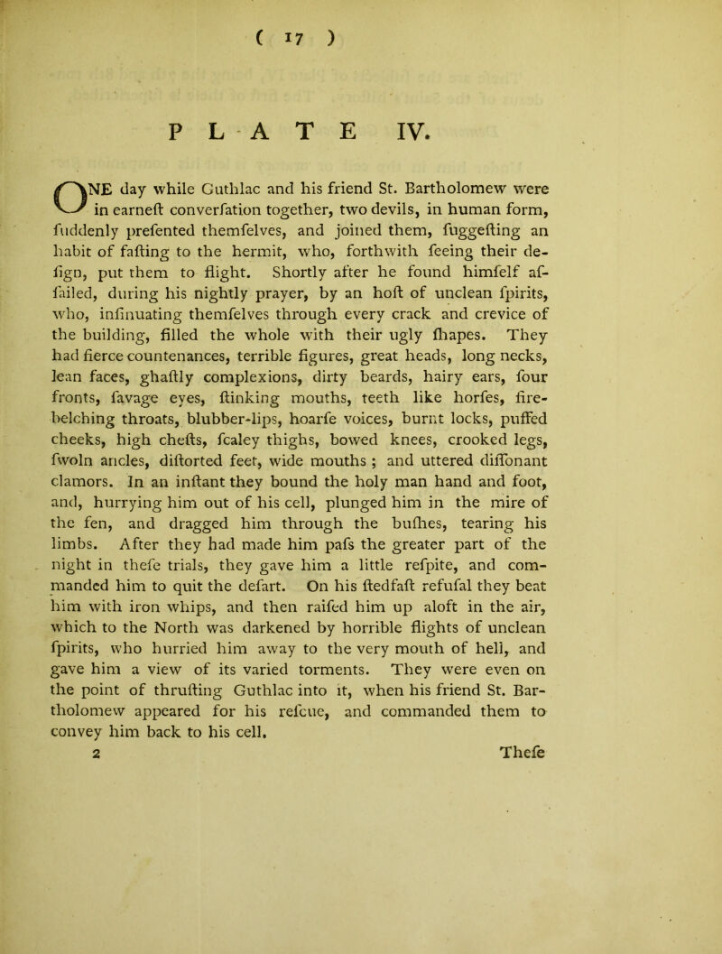 P L A T E IV. ONE tlay while Guthlac and his friend St. Bartholomew were in earneft converfation together, two deviis, in human form, fuddenly prefented themfelves, and joined them, fuggefting an habit of falting to the hermit, who, forthwith feeing their de- lign, put them to flight. Shortly after he found himfelf af- failed, during his nightly prayer, by an hoft of unci e an fpirits, who, inlinuating themfelves through every crack and crevice of the building, filled the whole with their ugly fhapes. They had fierce countenances, terrible figures, great heads, long necks, lean faces, ghaftly complexions, dirty beards, hairy ears, four fronts, favage eyes, ftinking mouths, teeth like horfes, fire- belching throats, blubber-lips, hoarfe voices, burnt locks, puffed cheeks, high chefts, fcaley thighs, bowed knees, crooked legs, fwoln ancles, diftorted feet, wide mouths ; and uttered diiTonant clamors. In an inflant they bound the holy man hand and foot, and, hurrying him out of his cell, plunged him in the mire of the fen, and dragged him through the bullies, tearing his limbs. After they had made him pafs the greater part of the night in thefe trials, they gave him a little refpite, and com- manded him to quit the defart. On his Itedfaft refufal they beat him with iron whips, and then raifed him up aloft in the air, which to the North was darkened by horrible flights of unclean fpirits, who hurried him away to the very mouth of hell, and gave him a view of its varied torments. They were even on the point of thrufting Guthlac into it, when his friend St. Bar- tholomew appeared for his refcue, and commanded them to convey him back to his cell. 2 Thefe