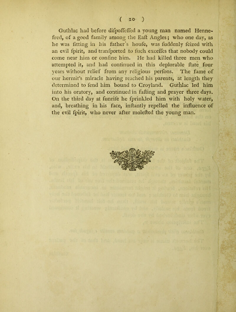( 20- ) Guthlac had before difpofiTdTed a young man named Henne~ fred, of a good family among the Eaft Angles; who one day, as he was fitting ia bis father’s houfe, was fuddenly fcized witli an evil fpirit, and tranfported to fuch exceffes that nobody could come near him or confine him. He had killed three men who Q attempted it, and had continued in this deplorable flate four years without relief from any religious perfons. The fame of our hermit’s miracle having reached his parents, at length they determined to fend him bound to Groyland. Guthlac led him into his oratory, and continued in fafling and prayer three days. On the third day at funrife he fprinkled him with holy water, and, breathing in his face, inflantly repelled the influence of the evil fpirit, who never after molefted the young man.