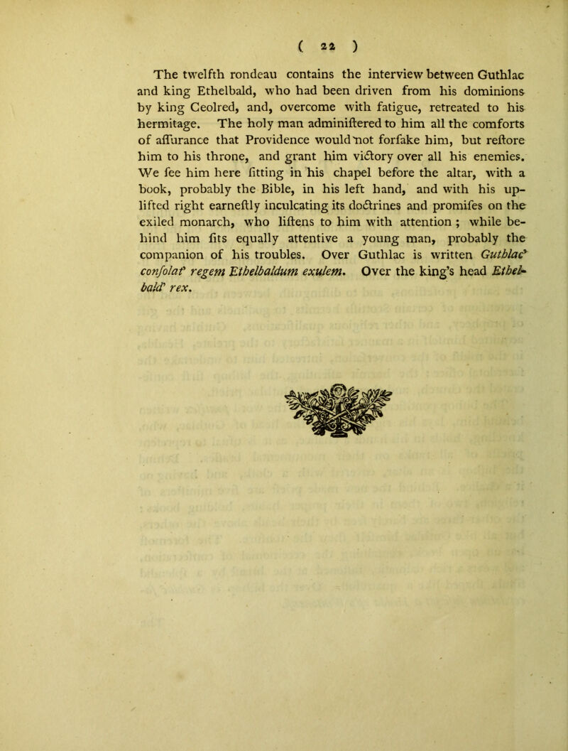 ( 2* ) The twelfth rondeau contains the interview between Guthlac and king Ethelbald, who had been driven from his dominions by king Geolred, and, overcome with fatigue, retreated to his hermitage. The holy man adminiftered to him all the comforts of aflurance that Providence wouldmot forfake him, but reftore him to his throne, and grant him vidory over all his enemies. We fee him here fitting in his chapel before the altar, with a book, probably the Bible, in his left hand, and with his up- lifted right earneftly inculcating its do£trines and promifes on the exiled monarch, who liftens to him with attention ; while be- hind him lits equally attentive a young man, probably the companion of his troubles. Over Guthlac is written Guthlacy conjolat regem JLtbelbaldum exulem. Over the king’s head Et hei- bald’ rex.