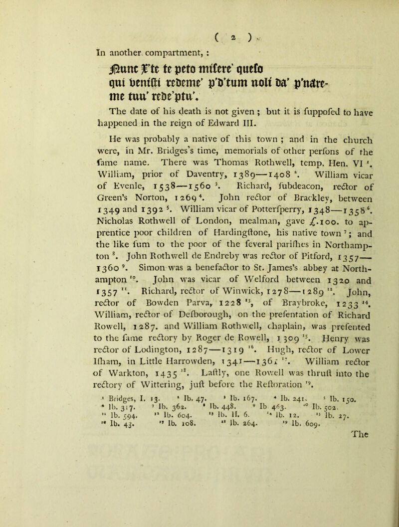 In another compartment, : il5ttnt %’tt te peto mttere qutfo qui Dentfti reoeme’ p’D’tum tiolt Da' p’nare- me tuu’ reDe’pta’. The date of his death is not given ; but it is fuppofed to have happened in the reign of Edward III. He was probably a native of this town ; and in the churcli were, in Mr. Bridges’s time, memorials of other perfons of the fame name. There was Thomas Rothwell, temp, Hen. VI *. William, prior of Daventry, 1389—1408 \ William vicar of Evenle, 1538—1560 3. Richard, fubdeacon, redor of Green’s Norton, 12694. John redor of Bracklev, between 1349 and 1392 5. William vicar of Potterfperry, 1348—13586. Nicholas Rothwell of London, mealman, gave jT.ioo. to ap- prentice poor children of Hardingftone, his native town 7; and the like Ium to the poor of the feveral parifhes in Northamp- ton 8. John Rothwell de Endreby was redor of Pitford, 1757 1360 9. Simon was a benefador to St. James’s abbey at North- amptonI0. John was vicar of Welford between 1320 and r357 Richard, redor of Winwick, 1278—128912. John, redor of Bowden Parva, 1228 '3, of Braybroke, i23314. William, redor of Defborough, on the prefentation of Richard Rowell, 1287. and William Rothwell, chaplain, was prefented to the fame redory by Roger de Rowell, 3 309 IJ. Henry was redor of Lodington, 1287 —1319 l6. Hugh, redor of Lower Ifham, in Little Harrowden, T341 —1361 t?. William redor of Warkton, 1435 lS. Laftly, one Rowell was thruft into the redory of Wittering, juft before the Reftoration ’9. I Bridges, I. J3. 1 Ib. 47. 3 Ib. 167. 4 Ib. 241, s Ib. 150. * ]b. 317. 7 Ib. 362. * Ib. 448. 9 Ib 463. 10 Ib. 502. II lb. 594. 11 Ib. 604. 15 Ib. 11. 6. '4 Ib. 12. 15 Ib. 27. ** Ib. 43. 11 Ib. 108. 38 lb. 264. 19 lb. 609. The