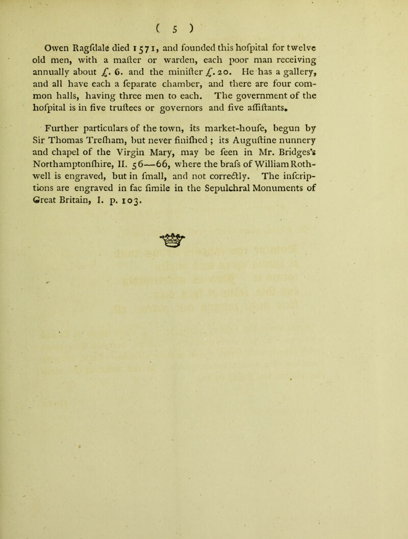Owen Ragfdale died 1571, and founded this hofpital for twelvc old men, with a mafter or warden, each poor man receiving annually about £. 6. and the minifter £. 20. He has a gallery, and ali have each a feparate chamber, and there are four com- mon halls, having three men to each. The government of the hofpital is in five truftees or governors and five affiftants. Further particulars of the town, its market-houfe, begun by Sir Thomas Trelham, but never finilhed ; its Auguftine nunnery and chapel of the Virgin Mary, may be feen in Mr. Bridges’s Northamptonlhire, II. 56—66, where the brafs of WilliamRoth- well is engraved, but in fmall, and not corre6tly. The infcrip- tions are engraved in fac fimile in the Sepulchral Monuments of Great Britain, I. p. 103.