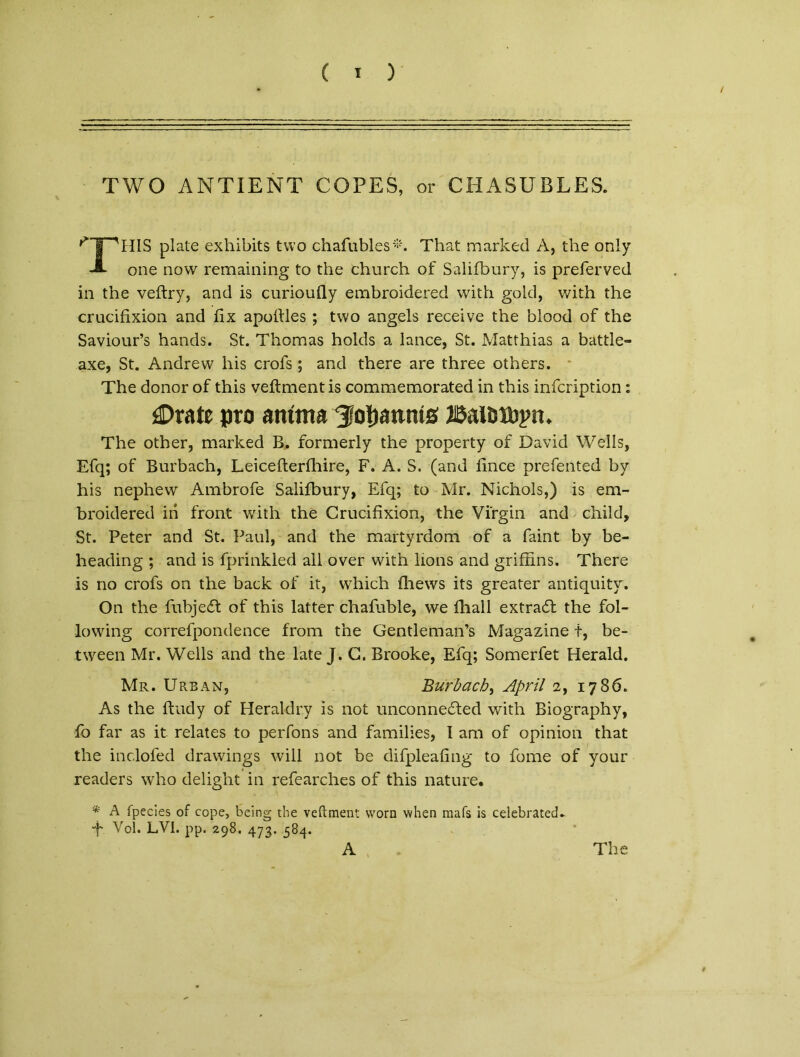 ( 1 ) / TWO ANTIENT COPES, or CHASUBLES. * 1 'HIS piate exhibits two chafubles*. That marked A, the only JL one novv remaining to the church of Salifbury, is preferved in the veftry, and is curioufly embroidered vvith gold, with the crucifixion and fix apoifles ; two angels receive the blood of the Saviour’s hands. St. Thomas holds a lance, St. Matthias a battle- axe, St. Andrevv his crofs; and there are three others. The donor of this veftmentis commemorated in this infcription: jDratc pro anima Jocamus 2i$ausibjm. The other, marked B. formerly the property of David Wells, Efq; of Burbach, Leicefterfhire, F. A. S. (and fince prefented by his nephew Ambrofe Salifbury, Efq; to Mr. Nichols,) is em- broidered in front with the Crucifixion, the Virgin and child. St. Peter and St. Paul, and the martyrdom of a faint by be- heading ; and is fprinkled all over with lions and griftins. There is no crofs on the back of it, which fhews its greater antiquity. On the fubjedt of this latter chafuble, we fhall extradl the fol- lowing correfpondence from the Gentleman’s Magazine t, be- tween Mr. Wells and the late J. C. Brooke, Efq; Somerfet Herald. Mr. Urban, Burbach, April 2, 1786. As the ftudy of Heraldry is not unconnedled with Biography, fo far as it relates to perfons and families, I ara of opinion that the inclofed drawings will not be difpleafing to forne of your readers who delight in refearches of this nature, * A fpecies of cope, being the veftment worn when mafs is ceiebrated* “f- Vol. LV1. pp. 298. 473. 584. A The