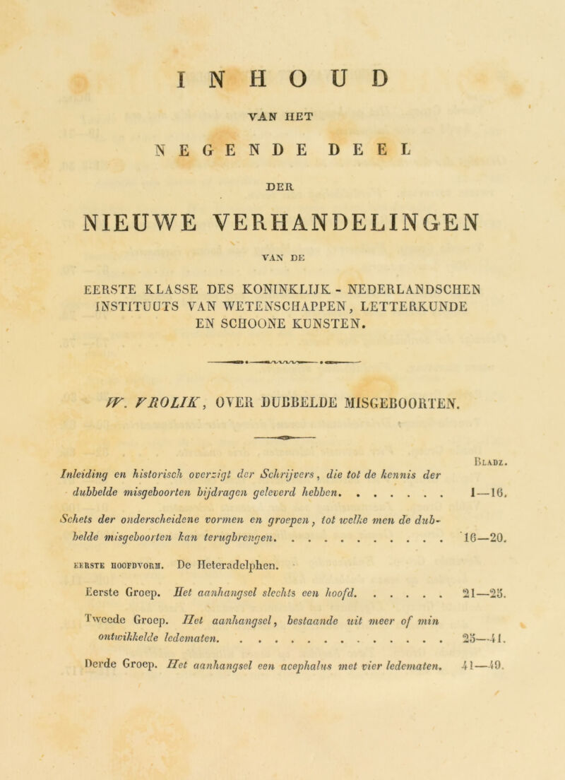 INHOUD VAN HET NEGENDE DEEL DER NIEUWE VERHANDELINGEN VAX DE EERSTE KLASSE DES KONINKLIJK - NEDERLANDSCHEN INSTITUUTS VAN WETENSCHAPPEN, LETTERKUNDE EN SCHOONE KUNSTEN. IV„ FFlOLIK, oyer dubbelde MISGEBOORTEN. Bladz. Inleiding en historisch overzigt der Schrijvers, die tot de kennis der dubbelde misgeboorten bijdragen geleverd hebben 1 —16. Schets der onderscheidene vormen en groepen, tot welke men de dub- belde misgeboorten kan terugbrengen 16—20. eerste hoofdvorm. De Jleteradclphen. Eerste Groep. Eet aanhangsel slechts een hoofd 21—26. i weede Groep. liet aanhangsel, bestaande uit meer of min ontwikkelde ledematen. . . 25—41. Derde Groep. Het aanhangsel een acephalus met vier ledematen. 41—59.