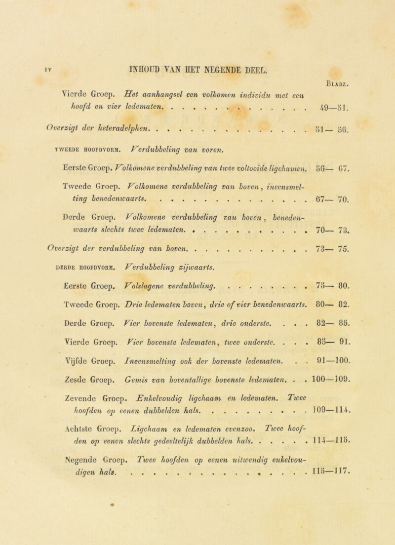 Rladz. Vierde Groep. Het aanhangsel een volkomen individu met een hoofd en vier ledematen 49 gp Overzigt der heteradelphen 151 56. tweede hoofdvorm. Verdubbeling van voren. Eerste Groep. Volkomene verdubbeling van twee voltooide ligchamen. 156— 67. Tweede Groep. Vblkomene verdubbeling van boven, inecnsmel- ting benedenwaarts 67— 70. Derde Groep. Volkomene verdubbeling van boven, beneden- waarts slechts twee ledematen 70— 73. Overzigt der verdubbeling van boven 73— 75. derde hoofdvorm. Verdubbeling zijwaarts. Eerste Groep. Volslagene verdubbeling 75— 80. Tweede Groep. Drie ledematen boven, drie of vier bcnedenivaarts. 80— 82. Derde Groep. Vier bovenste ledematen, drie onderste. . . . 82— 85. Vierde Groep. Vier bovenste ledematen, twee onderste. . . . 85— 91. Vijfde Groep. Ineensmelting ook der bovenste ledematen. . . 91—100. Zesde Groep. Gemis van boventallige bovenste ledematen. . . 100—109. Zevende Groep. Enkelvoudig ligchaam en ledematen. Twee hoofden op eenen dubbelden hals 109—114. Achtste Groep. Ligchaam en ledematen cvenzoo. Twee hoof- den op eenen slechts gedeeltelijk dubbelden hals 114—115. Negende Groep. Twee hoofden op eenen uitivcndig enkelvou- digcn hals 115—117.