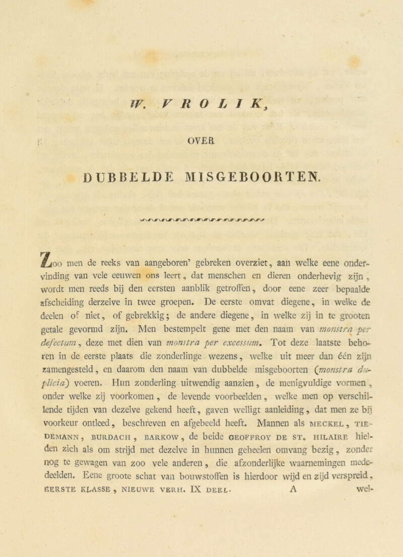 OVER DUBBELDE MISGEBOORTEN. Zoo men de reeks van aangeboren’ gebreken overziet, aan welke eene onder- vinding van vele eeuwen ons leert, dat menschen en dieren onderhevig zijn , wordt men reeds bij den eersten aanblik getroffen, door eene zeer bepaalde afscheiding derzelve in twee groepen. De eerste omvat diegene, in welke de deelen of niet, of gebrekkig; de andere diegene, in welke zij in te grooten getale gevormd zijn. Men bestempelt gene met den naam van monstra per defectum, deze met dien van monstra per exces sum. Tot deze laatste beho- ren in de eerste plaats die zonderlinge wezens, welke uit meer dan één zijn zamengesteld, en daarom den naam van dubbelde misgeboorten (monstra du- plicia') voeren. Hun zonderling uitwendig aanzien, de menigvuldige vormen , onder welke zij voorkomen , de levende voorbeelden, welke men op verschil- lende tijden van dezelve gekend heeft, gaven welligt aanleiding, dat men ze bij voorkeur ontleed, beschreven en afgebecld heeft. Mannen als meckejl , tie- demann , burdach , bARKOw , de beide geoffroy de st„ hilaire hiel- den zich als om strijd met dezelve in hunnen geheelen om vang bezig, zonder nog te gewagen van zoo vele anderen, die afzonderlijke waarnemingen mede- deelden. Eene groote schat van bouwstoffen is hierdoor wijd en zijd verspreid. eerste klasse, nieuwe verh. IX deel. A wel-