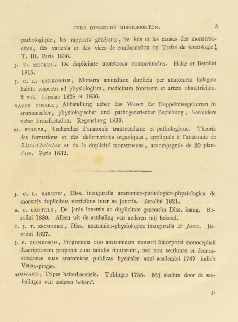 pathologique, les rapports généraux 5 les lois et les causes des monstruo- sités, des variétés et des vices de conformation on Traité de teratologie1* T. III. Paris 1836. j. t. TMECKEL, De dupücitate monstrosa commentarius. Halae et Berolini 1815. j. c. l. barkowius. Monstra animalium duplicia per anatomera indagata habito respectu ad physiologiam, medicinam forensem et artem obstetriciam. 2 vol. Lipsiae 1828 et 1836. xaver. gieiirl , Abhandlung ueber das Wesen der Doppelmissgeburten in anatomischer, physiologischer und pathogenetischer Beziehung , besonders ueber Intusfoetation. Regensburg 1833. m. serres. Recherches d’anatomie transcendante et pathologique. Theorie des formations et des deformations organiques , appliquée a 1’anatomie de Ritta-Christina et de la duplicité monstrueuse, accompagnée de 20 plan- ches. Paris 1832. j. c. l. barkow , Diss. inauguralis anatomico-pathologico-physiologica de monstris duplicibus verticibus inter se junctis. Berolini 1821. a. c. bartels, De janis inversis ac dupücitate generatim Diss. inaug. Be- rolini 1830. Alleen uit de aanhaling van anderen mij bekend, c. j. t. zschokke , Diss. anatomico-physiologica inauguralis de Janis. Be- roiini 1827. j. F. KLiNKoscH, Programma quo anatomicam monstri bicorporei monocephali descriptionem proponit cura tabulis figurarum, nee non sectiones et demon- strationes suas anatomicas publicas hyemales anni academici 1767 indicit Vetero-pragae. sigwart , Tripes haiterbacensis. Tubingae 1755. Mij slechts door de aan- halingen van anderen bekend. Jb