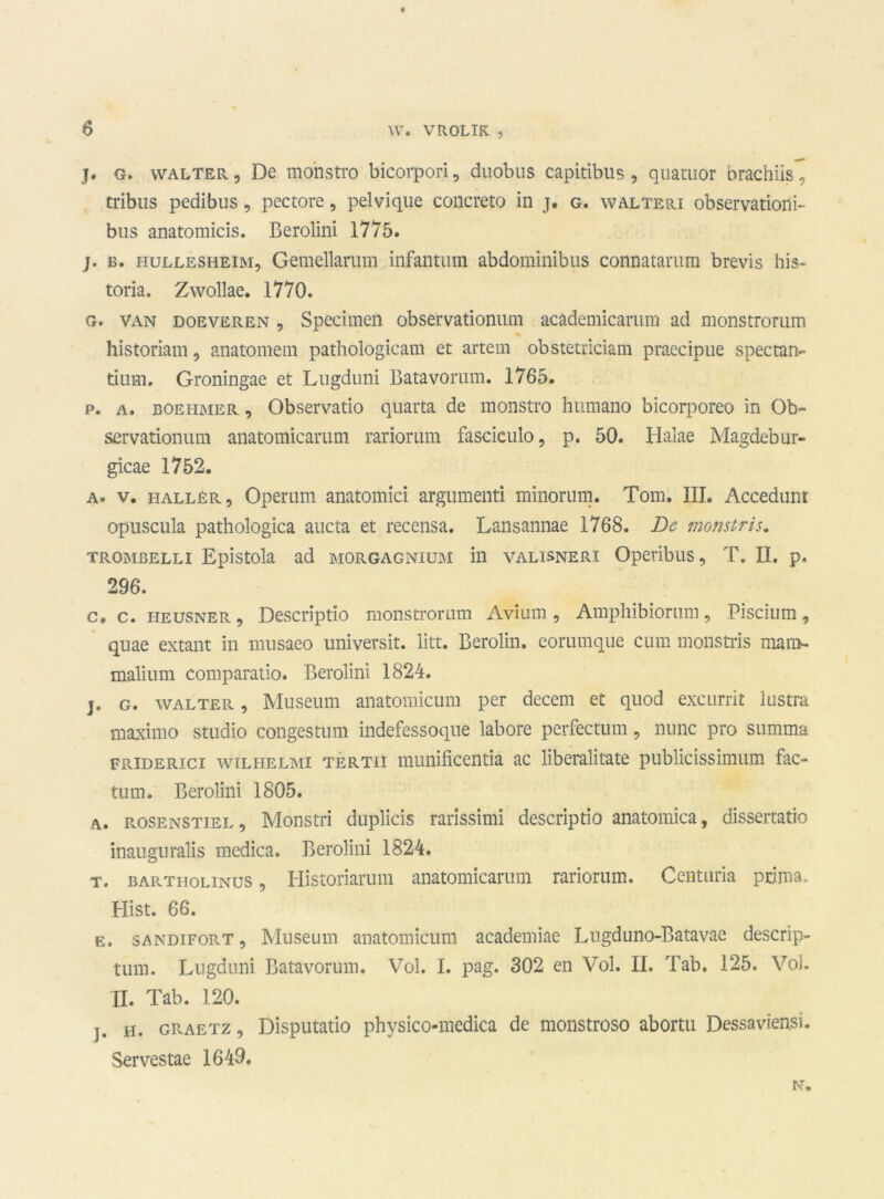 j. g. walter, De mo'nstro bicorpori, duobus capitibus, qiiamor brachiis, tribus pedibus , pectore, pelvique concreto in j. g. walteri observationi- bus anatomicis. Berolini 1775. j. b. HüLLESHEiM, Gemelkrum infantum abdominibus connatarum brevis his- toria. Zwollae. 1770. g. van doeveren , Specimen observationum academicarum ad monstromm % historiam, anatomem pathologieam et artein obstetriciam praecipue spectan- dnol. Groningae et Lugdiini Batavorum. 1765. р. a. boehmer , Observatio quarta de monstro huniano bicorporeo in Ob- servationum anatotnicaram rariorum fasciculo, p. 50. Halae Magdebur- gicae 1752. a. v. haller, Operum anatomici argumenti minorum. Tom. III. Accedunt opusciila pathologica aucta et recensa. Lansannae 1768. De monstris. TROMBELLi Epistola ad morgagnium in vALisNERi Opevibus, T. II. p. 296. с. c. HEUSNER, Descriptio monstromm Avium, Amphibiormn, Piscium, quae extant in musaeo universit. litt. Berolin. eommque cum monstris mam- malium comparatio. Berolini 1824. j. g. walter , Museum anatomicum per decem et quod excurrit lustra maximo studio congestum indefessoque labore perfectum, nunc pro summa FRiDERici wiLHELMi TERTii ïnunificentia ac liberalitate publicissimum fac- tum. Berolini 1805. a. rosenstiel, Monstri duplicis rarissimi descriptio anatomica, dissertatie inauguralis medica. Berolini 1824. t. BARTHOLiNUS, Historiatum anatomicarum rariorum. Centuria prima- Plist. 66. e. SANDiFORT, Museum anatomicum academiae Lugduno-Batavae descrip- tum. Lugduni Batavorum. Vol. I. pag. 302 en Vol. II. Tab. 125. Vol. II. Tab. 120. j. h. graetz , Disputatio physico-medica de monstroso abortu Dessaviensi. Servestae 1649. N.