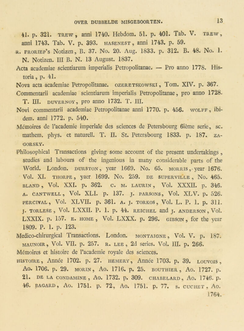41. p. 321. trew , anni 1740. Plebdom. 51. p. 401. Tab. V. trew , anni 1743. Tab. V. p. 393. hasenest, anni 1743. p. 59. r. froriep’s Notizcn, B. 37. No. 20. Aug. 1833. p. 312. B. 48. No. 1. N. Notizen. III B. N. 13 August. 1837. Acta academiae scientiarum imperialis Petropolitanae. — Pro anno 1778. His- toria, p. 41. Nova acta academiae Petropolitanae. ozeretskowski , Tom. XIV. p. 367. Commentarii academiae scientiarum imperialis Petropolitanae, pro anno 1728. T. III. duvernoy , pro anno 1732. T. III. Novi commentarii academiae Petropolitanae anni 1770. p. 456. wolff , ibi- dem. anni 1772. p. 540. Mémoires de 1’academie imperiale des Sciences de Petersbourg 6ième serie, sc. mathem. phys. et naturell. T. II. St. Petersbourg 1833. p. 187. za- gorsky. Philosophical Transactions giving some account of the present undertakings , studies and labours of the ingenious in many considerable parts of the World. London. durston, year 1669. No. 65. morris, year 1676. Vol. XI. thorpe , yaer 1699. No. 259. de superville , No. 465. BLAND , Vol. XXI. p. 362. C. M. LAURIN , Vol. XXXII. p. 346. A. CANTWELL , Vol. XLI. p. 137. j. parsons. Vol. XLV. p. 526. PERCIVAL , Vol. XLVII. p. 361. A. j. torkos. Vol. L. P. 1. p. 311. J. TORLESE , Vol. LXXII. P. 1. p. 44. REICHEL aild J. ANDERSON, Vol. LXXIX. p. 157. e. home , Vol. LXXX. p. 296. gibson , for the year 1809. P. 1. p. 123. Medico-chirurgical Transactions. London. montaigne. Vol. V. p. 187. MAUNOiR, Vol. VII. p. 257. r. lee, 2d series. Vol. III. p. 266. Mémoires et histoire de 1’academie royale des Sciences. histoire , Année 1702. p. 27. hemery, Année 1703. p. 39. louvois , Ao. 1706. p. 29. Morin, Ao. 1716. p. 25. bouthier , Ao. 1727. p. 21. DE LA CONDAMINE , Ao. 1732. p. 309. CHABËLARD , Ao. 1746. p. 46. bagard , Ao. 1751. p. 72, Ao. 1751. p. 77. s. cuchet , Ao. 1764.