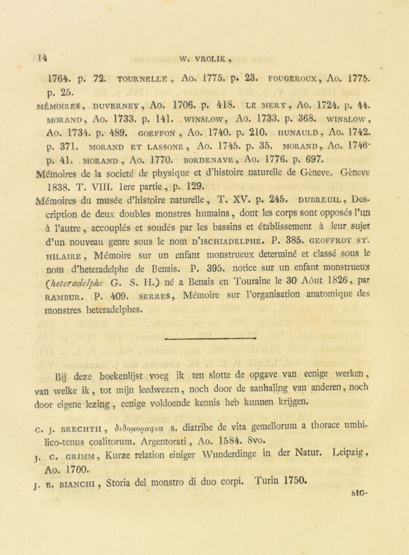 1764. p. 72. tournelle , Ao. 1775. p. 23. fougeroux, Ao. 1775. p. 25. MÉMOIRES, DUVERNEY, Ao. 1706. p. 418. LE MERY , Ao. 1724. p. 44. morand, Ao. 1733. p. 141. wiNSLow, Ao. 1733. p. 368. winslow, Ao. 1734. p. 489. goeffon , Ao. 1740. p. 210. hunauld, Ao. 1742. p. 371. MORAND ET LASSONE , Ao. 1745. p. 35, MORAND, Ao. 1746* p. 41. MORAND, Ao. 1770. bordenave, Ao. 1776. p. 697. Mémoires de la societé de physique et d’histoire naturelle de Gèneve. Gèneve 1838. T. VIII. lere partie, p. 129. Mémoires du musée d’histoire naturelle, T. XV. p. 245. dubreuil, Des- cription de deux doublés monstres humains, dont les corps sont opposés 1’iin h 1’autre, accouplés et soudés par les bassins et établissement & leur sujet d’un nouveau genre sous le nom d’ischiadelphe. P. 385. geoffroy st. hilaire, Mémoire sur un enfant monstrueux determiné et classé sous le nom d’heteradelphe de Benais. P. 395. notice sur un enfant monstrueux (heter aclelphe G. S. H.) né a Benais en Touraine le 30 Aóut 1826, par rambur» P. 409. SERRES, Mémoire sur 1’organisation anatomique des monstres heteradelphes. Bij deze boekenlijst voeg ik ten slotte de opgave van eenige werken, van welke ik, tot mijn leedwezen, noch door de aanhaling van anderen, noch door eigene lezing, eenige voldoende kennis heb kunnen krijgen. c. j. BRECHTii, ^L^nixonucfLcc s. diatribe de vita gemellorum a thorace umbir lico-tenus coalitorum. Argentorati, Ao. 1584. 8vo. j. c. GRiMM, Kurze relation einiger Wunderdinge in der Natur. Leipzig, Ao. 1700. j. B, bianchi , Storia del monstro di duo corpi. Turin 1750. SIG-