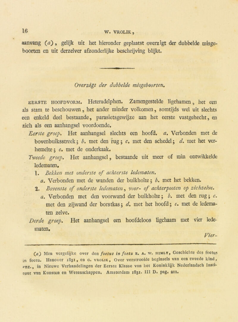aanvang (tf), gelijk uit het hieronder geplaatst overzigt der dubbelde misge- boorten en uit derzelver afzonderlijke beschrijving blijkt* Overzigt der dubbelde misgeboorten. eerste hoofdvorm. Heteradelphen. Zamengestelde ligchamen , het een als stam te beschouwen, het ander minder volkomen, somtijds wel uit slechts een enkeld deel bestaande, parasietsgewijze aan het eerste vastgehecht, en zich als een aanhangsel voordoende. Eerste groep. Het aanhangsel slechts een hoofd, a. Verbonden met de bovenbuiksstreek; b. met den rug; c. met den schedel; d. met het ver- hemelte ; e. met de onderkaak. Tweede groep. Het aanhangsel, bestaande uit meer of min ontwikkelde ledematen. 1. Bekken met onderste of achterste ledematen. a. Verbonden met de wanden der buikholte; b. met het bekken. 2. Bovenste of onderste ledematen, voor- of acht er poot en op zichzelve. a. Verbonden met den voorwand der buikholte; b. met den rug; c. met den zijwand der borstkas; d. met het hoofd; e. met de ledema- ten zelve. Derde groep. Het aanhangsel een hoofdeloos ligchaam met vier lede- maten. Vier- (a) Men vergelijke over den foetus in foetu e. a. w. himly, Gescliichte des foetus in foetu. Hanover 1831, en g. vrolik, Over verstrooide beginsels van een tweede kind, ^nz., in Nieuwe Verhandelingen der Eerste Klasse van liet Koninklyk Nederlandsch Insti- tuut van Kunsten en Wetenschappen. Amsterdam 1831. III D. pag. au*