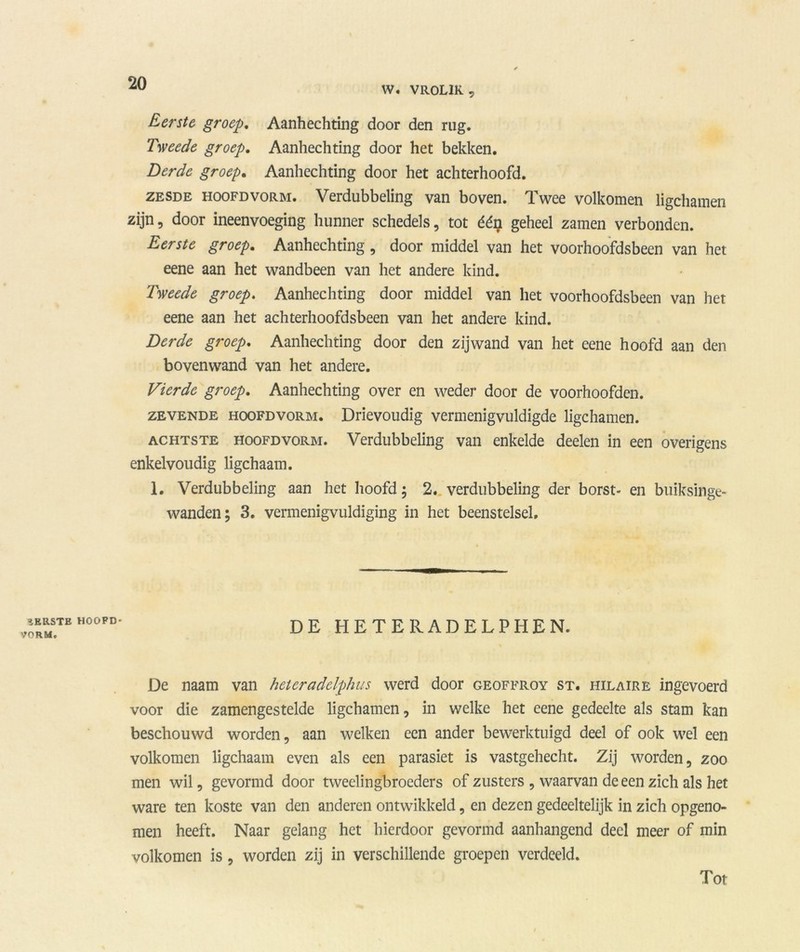 W. VROLIK , Eerste groep. Aanhechting door den rug. Tweede groep. Aanhechting door het bekken. Derde groep. Aanhechting door het achterhoofd. zesde hoofdvorm. Verdubbeling van boven. Twee volkomen ligchamen zijn, door ineenvoeging hunner schedels, tot éé$ geheel zamen verbonden. Eerste groep. Aanhechting , door middel van het voorhoofdsbeen van het eene aan het wandbeen van het andere kind. Tweede groep. Aanhechting door middel van het voorhoofdsbeen van het eene aan het achterhoofdsbeen van het andere kind. Derde groep. Aanhechting door den zijwand van het eene hoofd aan den bovenwand van het andere. Vierde groep. Aanhechting over en weder door de voorhoofden. zevende hoofdvorm. Drievoudig vermenigvuldigde ligchamen. achtste hoofdvorm. Verdubbeling van enkelde deden in een overigens enkelvoudig ligchaam. 1. Verdubbeling aan het hoofd; 2. verdubbeling der borst- en buiksinge- wanden; 3. vermenigvuldiging in het beenstelsel. IERSTE HOOFD- VORM. DE HETERADELPHEN. De naam van heteradelphus werd door geoffroy st. hilaire ingevoerd voor die zamengestelde ligchamen, in welke het eene gedeelte als stam kan beschouwd worden, aan welken een ander bewerktuigd deel of ook wel een volkomen ligchaam even als een parasiet is vastgehecht. Zij worden, zoo men wil, gevormd door tweelingbroeders of zusters , waarvan de een zich als het ware ten koste van den anderen ontwikkeld, en dezen gedeeltelijk in zich opgeno- men heeft. Naar gelang het hierdoor gevormd aanhangend deel meer of min volkomen is, worden zij in verschillende groepen verdeeld. Tot