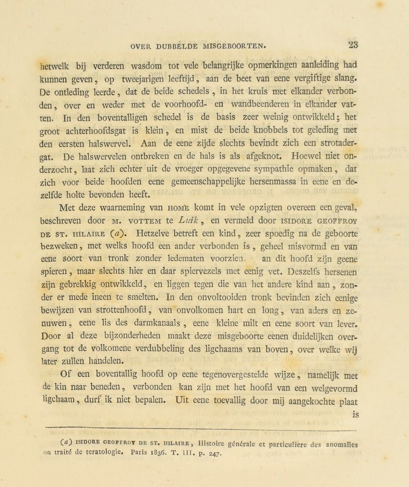 hetwelk bij verderen wasdom tot vele belangrijke opmerkingen aanleiding had kunnen geven, op tweejarigen leeftijd, aan de beet van eene vergiftige slang. De ontleding leerde, dat de beide schedels , in het kruis met elkander verbon- den, over en weder met de voorhoofd- en wandbeenderen in elkander vat- ten. In den boventalligen schedel is de basis zeer weinig ontwikkeld; het groot achterhoofdsgat is klein, en mist de beide knobbels tot geleding met den eersten halswervel. Aan de eene zijde slechts bevindt zich een strotader- gat. De halswervelen ontbreken en de hals is als afgeknot. Hoewel niet on- derzocht , laat zich echter uit de vroeger opgegevene sympathie opmaken, dat zich voor beide hoofden eene gemeenschappelijke hersenmassa in eene en de- zelfde holte bevonden heeft. Met deze waarneming van hom'e komt in vele opzigten overeen een geval, beschreven door m. vottem te Luik , en vermeld door isidore geoffroy de st. HiLAiRE (<z). Hetzelve betreft een kind, zeer spoedig na de geboorte bezweken, met welks hoofd een ander verbonden is , geheel misvormd en van eene soort van tronk zonder ledematen voorzien. an dit hoofd zijn geene spieren, maar slechts hier en daar spiervezels met eenig vet. Deszelfs hersenen zijn gebrekkig ontwikkeld, en liggen tegen die van het andere kind aan, zon- der er mede ineen te smelten. In den onvoltooiden tronk bevinden zich eenige bewijzen van strottenhoofd, van onvolkomen hart en long, van aders en ze- nuwen , eene lis des darmkanaals , eene kleine milt en eene soort van lever. Door al deze bijzonderheden maakt deze misgeboorte eenen duidelijken over- gang tot de volkomene verdubbeling des ligchaams van boven, over welke wij later zullen handelen. Of een boventallig hoofd op eene tegenovergestelde wijze, namelijk met de kin naar beneden, verbonden kan zijn met het hoofd van een welgevormd ligchaam, durf ik niet bepalen. Uit eene toevallig door mij aangekochte plaat is {a') isidore geoffroy de st. HiLAiRE, Histoire générale et particuliere des anomalies on traité dc teratologie. Paris 1836. T. III. p. 247.