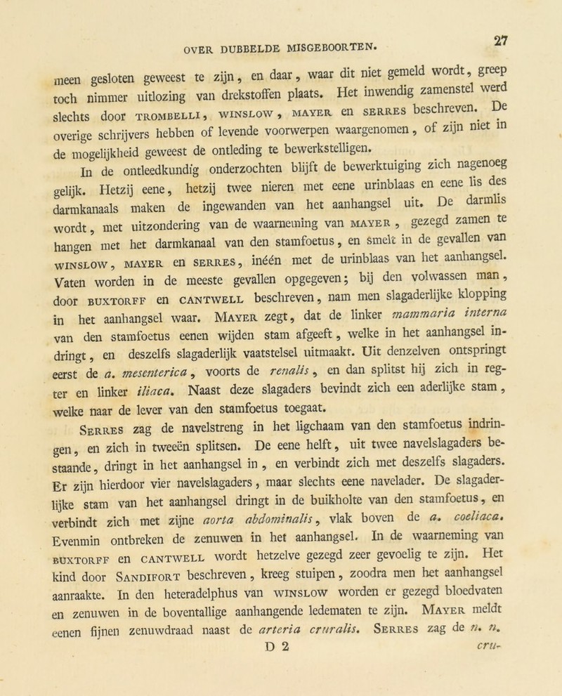 meen gesloten geweest te zijn, en daar, waar dit niet gemeld wordt, greep toch nimmer uitlozing van drekstoffen plaats. Het inwendig zamenstel werd slechts door trombelli , winslow , mayer en serres beschreven., overige schrijvers hebben of levende voorwerpen waargenomen, of zijn met in de mogelijkheid geweest de ontleding te bewerkstelligen. In de ontleedkundig onderzochten blijft de bewerktuiging zich nagenoeg gelijk. Hetzij eene, hetzij twee nieren met eene urinblaas en eene lis des darmkanaals maken de ingewanden van het aanhangsel uit. De darmlis wordt, met uitzondering van de waarneming van mayer , gezegd zamen te hangen met het darmkanaal van den stamfoetus, en smelt in de gevallen van winslow , MAYER en serres , inéén met de urinblaas van het aanhangsel. Vaten worden in de meeste gevallen opgegeven; bij den volwassen man, door buxtorff en cantwell beschreven, nam men slagaderlijke klopping in het aanhangsel waar. Mayer zegt, dat de linker mammaria interna van den stamfoetus eenen wijden stam afgeeft, welke in het aanhangsel in- dringt , en deszelfs slagaderlijk vaatstelsel uitmaakt. Uit denzelven ontspringt eerst de a. mesenterica, voorts de renalis, en dan splitst hij zich in reg- ter en linker iliaca. Naast deze slagaders bevindt zich een aderlijke stam, welke naar de lever van den stamfoetus toegaat. Serres zag de navelstreng in het ligchaam van den stamfoetus indrin- gen , en zich in tweeën splitsen. De eene helft, uit twee navelslagaders be- staande , dringt in het aanhangsel in , en verbindt zich met deszelfs slagaders. Er zijn hierdoor vier navelslagaders, maar slechts eene navelader. De slagader- lijke stam van het aanhangsel dringt in de buikholte van den stamfoetus, en verbindt zich met zijne aorta abdominalis, vlak boven de a, coeliaca, Evenmin ontbreken de zenuwen in het aanhangsel. In de waarneming van buxtorff en cantwell wordt hetzelve gezegd zeer gevoelig te zijn. Het kind door Sandifort beschreven, kreeg stuipen, zoodra men het aanhangsel aanraakte. In den heteradelphus van winslow worden er gezegd bloedvaten en zenuwen in de boventallige aanhangende ledematen te zijn. Mayer meldt eenen fijnen zenuwdraad naast de arteria crtiralis. Serres zag de n, n, D 2 cru*