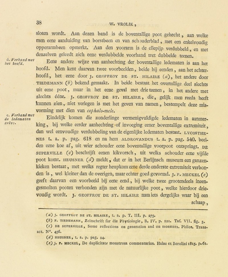 d. Verband met het hoofd. e. Verband met de ledematen zelve. W. VROLIK, sloten wordt. Aan dezen band is de boventallige poot gehecht, aan welke men eene aanduiding van borstbeen en van schouderblad, met een enkelvoud^ opperarmbeen opmerkt. Aan den voorarm is de cllepijp verdubbeld, en met denzelven geleedt zich eene verdubbelde voorhand met dubbelde teenen. Eene andere wijze van aanhechting der boventallige ledematen is aan het hoofd. Men kent daarvan twee voorbeelden, beide bij eenden , aan het achter- hoofd, het eene door j. geoffroy de st. iiilaire O), het andere door TiEDEMANN (£) bekend gemaakt. In beide bestaat het overtollige deel slechts uit eene poot, maar in het eene geval met drie teenen, in het andere met slechts ééne. j. geoffroy de st. hilaire, die, gelijk men reeds heeft kunnen zien, niet verlegen is met het geven van namen, bestempelt deze mis- vorming met dien van cephalo-mde. Eindelijk komen die zonderlinge vermenigvuldigde ledematen in aanmer- king, bij welke eerder aanhechting of invoeging eener boventallige extremiteit, dan wel eenvoudige verdubbeling van de eigenlijke ledematen bestaat, lycosthe- nes t* a. p. pag. 618 en na hem aldrovandus t. a. p. pag. 540. beel- den eene koe af, uit wier schouder eene boventallige voorpoot ontspringt, de superville ('c) beschrijft eenen kikvorsch, uit welks schouder eene vijfde poot komt. heusner QcT) meldt, dat er in het Berlijnsch museum een ganzen- kieken bestaat, met welks regter heupkom eene derde onderste extremiteit verbon- den is , wel kleiner dan de overigen, maar echter goed gevormd, j. f. meckel (e) geeft daarvan een voorbeeld bij eene eend, bij welke twee grootendeels ineen- gesmolten pooten verbonden zijn met de natuurlijke poot, welke hierdoor drie- voudig wordt. j. geoffroy de st. hilaire nam iets dergelijks waar bij een schaap , (a~) J. GEOFFROY DE ST. HILAIRE, t. a. p. T. III. p. 275. f. tiedemann, Zcitschrift fur die Physiologie, B. IV. p. 121. Taf. VII, fig. 3, CO de superville, Some refiections on generation and on monsters. Philos. Trans- act. N°. 456. OO heusner, t. a. p. pag. 24. COj* meckel, De duplicitate monstrosa commentarius. Halae et Berolini 1815. p.<5i.