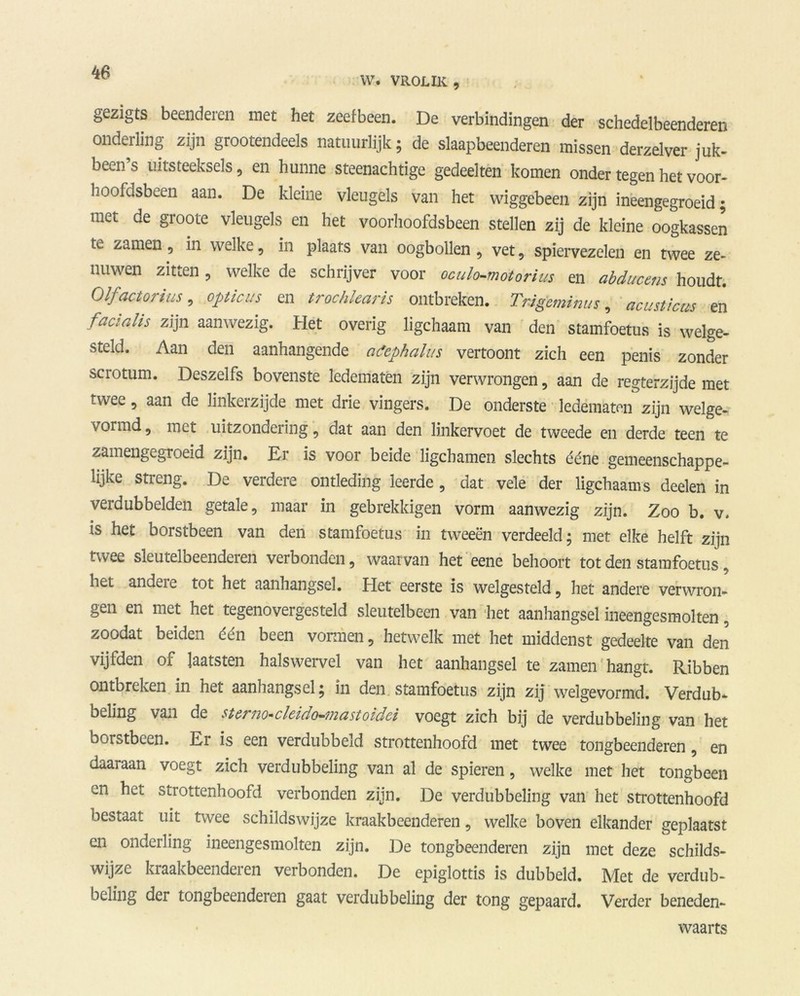 W. VROL IK , gezigts beenderen met het zeefbeen. De verbindingen der schedelbeenderen onderling zijn grootendeels natuurlijk; de slaapbeenderen missen derzelver juk- been’s uitsteeksels, en hunne steenachtige gedeelten komen onder tegen het voor- hoofdsbeen aan. De kleine vleugels van het wiggebeen zijn ineengegroeid; met de groote vleugels en het voorhoofdsbeen stellen zij de kleine oogkassen tc zanten, in welke, in plaats van oogbollen , vet, spiervezelen en twee ze- nuwen zitten , welke de schrijver voor oculo-motorius en abducens houdt. Olfacto? ius, opticus en trochlearis ontbreken. TrJgeminus, acusticm en facialis zijn aanwezig. Het overig ligchaam van den stamfoetus is welge- steld. Aan den aanhangende atephalus vertoont zich een penis zonder scrotum. Deszeifs bovenste ledematen zijn verwrongen, aan de regterzijde met twee, aan de linkerzijde met drie vingers. De onderste ledematen zijn welge- vormd, met uitzondering, dat aan den linkervoet de tweede en derde teen te zamengegroeid zijn. Er is voor beide ligcbamen slechts ééne gemeenschappe- lijke streng. De verdere ontleding leerde, dat vele der ligchaam s deelen in verdubbelden getale, maar in gebrekkigen vorm aanwezig zijn. Zoo b. v. is het borstbeen van den stamfoetus in tweeën verdeeld; met elke helft zijn twee sleutelbeenderen verbonden, waarvan het eene behoort tot den stamfoetus, het andeie tot het aanhangsel. Het eerste is welgesteld, het andere verwron- gen en met het tegenovergesteld sleutelbeen van het aanhangsel ineengesmolten, zoodat beiden één been vormen, hetwelk met het middenst gedeelte van den vijfden of laatsten halswervel van het aanhangsel te zamen hangt. Ribben ontbreken in het aanhangsel; in den stamfoetus zijn zij welgevormd. Verdub- ocling van de stcruo-cleido-mastoidci voegt zich bij de verdubbeling van het borstbeen. Er is een verdubbeld strottenhoofd met twee tongbeenderen, en daaraan voegt zich verdubbeling van al de spieren, welke met het tongbeen en het strottenhoofd verbonden zijn. De verdubbeling van het strottenhoofd bestaat uit twee schildswijze kraakbeenderen, welke boven elkander geplaatst en onderling ineengesmolten zijn. De tongbeenderen zijn met deze schilds- wijze kraakbeenderen verbonden. De epiglottis is dubbeld. Met de verdub- beling der tongbeenderen gaat verdubbeling der tong gepaard. Verder beneden- waarts