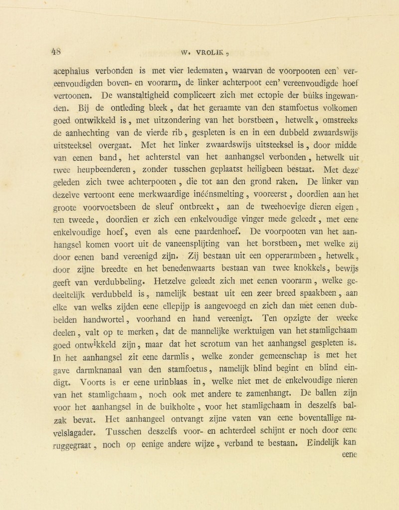 acephaius verbonden is met vier ledematen, waarvan de voorpooten een ver- eenvoudigden boven- en voorarm, de linker achterpoot een’ vereenvoudigde hoel vertoonen. De wanstaltigheid compliceert zich met ectopie der buiks ingewan- den. Bij de ontleding bleek, dat het geraamte van den stamfoetus volkomen goed ontwikkeld is, met uitzondering van het borstbeen, hetwelk, omstreeks de aanhechting van de vierde rib, gespleten is en in een dubbeld zwaardswijs uitsteeksel overgaat. Met het linker zwaardswijs uitsteeksel is, door midde van eenen band, het achterstel van het aanhangsel verbonden, hetwelk uit twee heupbeenderen, zonder tusschen geplaatst heiligbeen bestaat. Met deze geleden zich twee achterpooten , die tot aan den grond raken. De linker van dezelve vertoont eene merkwaardige inéénsmelting, vooreerst, doordien aan het groote voorvoetsbeen de sleuf ontbreekt, aan de tweehoevige dieren eigen , ten tweede, doordien er zich een enkelvoudige vinger mede geleedt, met eene enkelvoudige hoef, even als eene paardenhoef. De voorpooten van het aan- hangsel komen voort uit de vaneensplijting van het borstbeen, met welke zij door eenen band vereenigd zijn. Zij bestaan uit een opperarmbeen, hetwelk, door zijne breedte en het benedenwaarts bestaan van twee knokkels, bewijs geeft van verdubbeling. Hetzelve geleedt zich met eenen voorarm, welke ge- deeltelijk verdubbeld is, namelijk bestaat uit een zeer breed spaakbeen, aan elke van welks zijden eene ellepijp is aangevoegd en zich dan met eenen dub- belden handwortel, voorhand en hand vereenigt. Ten opzigte der weeke deden, valt op te merken, dat de mannelijke werktuigen van het stamligchaam goed ontwikkeld zijn, maar dat het scrotum van het aanhangsel gespleten is. In het aanhangsel zit eene darmlis , welke zonder gemeenschap is met het save darmknanaal van den stamfoetus, namelijk blind begint en blind ein- o digt. Voorts is er eene urinblaas in, welke niet met de enkelvoudige nieren van het stamligchaam, noch ook met andere te zamenhangt. De ballen zijn voor het aanhangsel in de buikholte , voor het stamligchaam in deszelfs bal- zak bevat. Het aanhangeel ontvangt zijne vaten van eene boventallige na- velslagader. Tusschen deszelfs voor- en achterdeel schijnt er noch door eene rusgegraat, noch op eenige andere wijze, verband te bestaan. Eindelijk kan eene