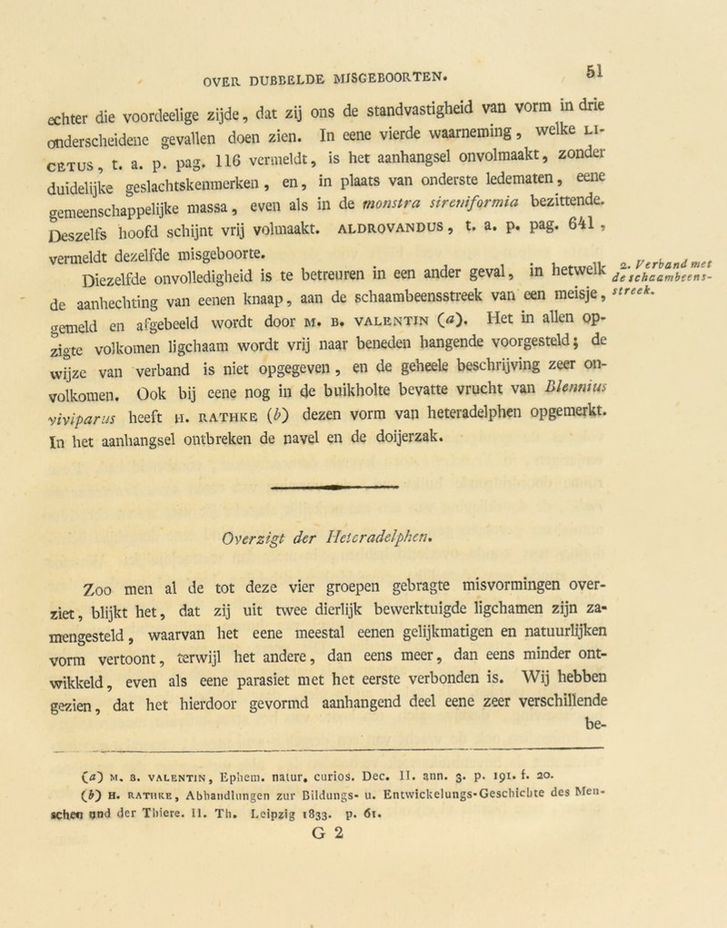 echter die voordeelige zijde, dat zij ons de standvastigheid van vorm m drie onderscheidene gevallen doen zien. In eene vierde waarneming, welke li- cetus, r. a. p. pag. 116 vermeldt, is het aanhangsel onvolmaakt, zonder duidelijke geslachtskenmerken, en, in plaats van onderste ledematen, eene gemeenschappelijke massa, even als in de monstra siremformia bezittende. Deszelfs hoofd schijnt vrij volmaakt, aldrovandus , t. a. p. pag. 641 , vermeldt dezelfde misgeboorte. Diezelfde onvolledigheid is te betreuren in een ander geval, in hetwelk de aanhechting van eenen knaap, aan de schaambeensstreek van een meisje, «■emeld en afgebeeld wordt door m. b. valentjn O). Het in allen op- zigte volkomen ligchaam wordt vrij naar beneden hangende voorgesteld; de wijze van verband is niet opgegeven , en de geheele beschrijving zeer on- volkomen. Ook bij eene nog in de buikholte bevatte vrucht van Blennms yiviparus heeft n. rathke (£) dezen vorm van heteradelphen opgemerkt. In het aanhangsel ontbreken de navel en de doijerzak. 2. Verband met de schcambeenT- streek. Overzigt der Heteradelphen. Zoo men al de tot deze vier groepen gebragte misvormingen over- ziet, blijkt het, dat zij uit twee dierlijk bewerktuigde ligchamen zijn za- mengesteld, waarvan het eene meestal eenen gelijkmatigen en natuurlijken vorm vertoont, terwijl het andere, dan eens meer, dan eens minder ont- wikkeld, even als eene parasiet met het eerste verbonden is. Wij hebben gezien, dat het hierdoor gevormd aanhangend deel eene zeer verschillende be- C<0 m. 3. vALENTiN, Ephem. naiur, curios. Deo. II. ann. 3. p. 191. f. 20. CD h. rathke, AbViandlungen zur Bildungs- u. Entwickelungs-Geschicbte des Men- schee and der Tbiere. II. Th. Lcipzig 1833. p. 61. G 2