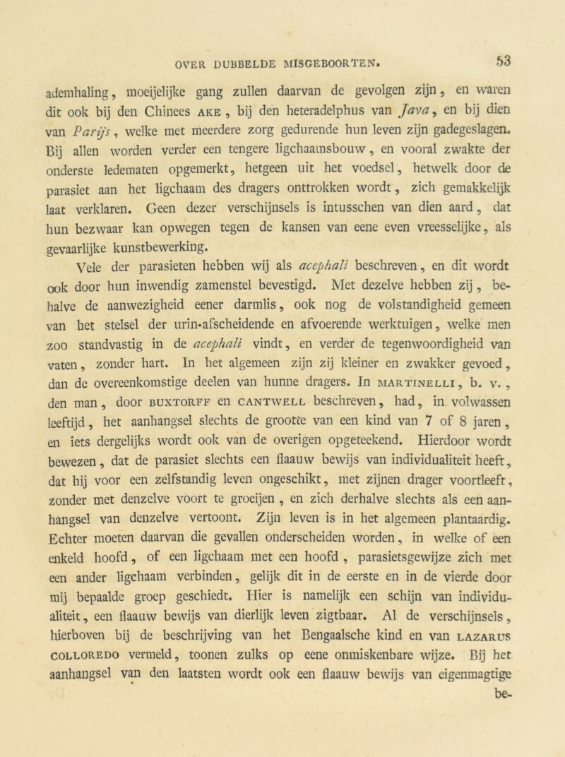 ademhaling, moeijelijke gang zullen daarvan de gevolgen zijn, en waren dit ook bij den Chinees ake , bij den heteradelphus van Java, en bij dien van Parijs, welke met meerdere zorg gedurende hun leven zijn gadegeslagen. Bij allen worden verder een tengere ligchaamsbouw, en vooral zwakte der onderste ledematen opgemerkt, hetgeen uit het voedsel, hetwelk door de parasiet aan het ligchaam des dragers onttrokken wordt, zich gemakkelijk laat verklaren. Geen dezer verschijnsels is intusschen van dien aard, dat hun bezwaar kan opwegen tegen de kansen van eene even vreesselijke, als gevaarlijke kunstbewerking. Vele der parasieten hebben wij als acephali beschreven, en dit wordt ook door hun inwendig zamenstel bevestigd. Met dezelve hebben zij, be- halve de aanwezigheid eener darmlis, ook nog de volstandigheid gemeen van het stelsel der urin-afscheidende en afvoerende werktuigen, welke men zoo standvastig in de acephali vindt, en verder de tegenwoordigheid van vaten, zonder hart. In het algemeen zijn zij kleiner en zwakker gevoed, dan de overeenkomstige deden van hunne dragers. In martinelli, b. v. , den man, door buxtorff en cantwell beschreven, had, in volwassen leeftijd, het aanhangsel slechts de grootte van een kind van 7 of 8 jaren, en iets dergelijks wordt ook van de overigen opgeteekend. Hierdoor wordt bewezen, dat de parasiet slechts een flaauw bewijs van individualiteit heeft, dat hij voor een zelfstandig leven ongeschikt, met zijnen drager voortleeft, zonder met denzelve voort te groeijen , en zich derhalve slechts als een aan- hangsel van denzelve vertoont. Zijn leven is in het algemeen plantaardig. Echter moeten daarvan die gevallen onderscheiden worden, in welke of een enkeld hoofd, of een ligchaam met een hoofd , parasietsgewijze zich met een ander ligchaam verbinden, gelijk dit in de eerste en in de vierde door mij bepaalde groep geschiedt. Hier is namelijk een schijn van individu- aliteit , een flaauw bewijs van dierlijk leven zigtbaar. Al de verschijnsels, hierboven bij de beschrijving van het Bengaalsche kind en van lazarus colloredo vermeld, toonen zulks op eene onmiskenbare wijze. Bij het aanhangsel van den laatsten wordt ook een flaauw bewijs van eigenmagtige be-