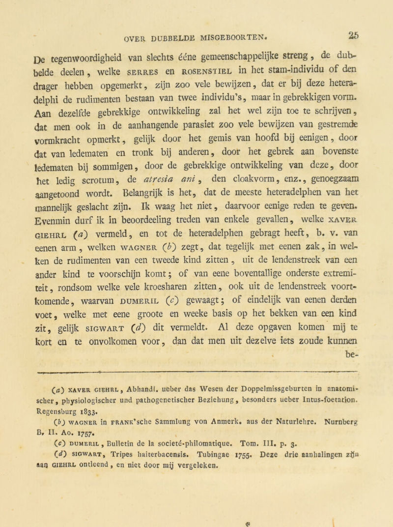 25 Qe tegenwoordigheid van slechts ééne gemeenschappelijke streng, de dub- belde deelen, welke serres en rosenstiel in het stam-individu of den drager hebben opgemerkt, zijn zoo vele bewijzen, dat er bij deze hetera- delphi de rudimenten bestaan van twee individu’s, maar in gebrekkigen vorm. Aan dezelfde gebrekkige ontwikkeling zal het wel zijn toe te schrijven, dat men ook in de aanhangende parasiet zoo vele bewijzen van gestremde vormkracht opmerkt, gelijk door het gemis van hoofd bij eenigen, door dat van ledematen en tronk bij anderen, door het gebrek aan bovenste ledematen bij sommigen, door de gebrekkige ontwikkeling van deze, door het ledig scrotum, de atrcsia ani, den cloakvorm, enz., genoegzaam aangetoond wordt. Belangrijk is het, dat de meeste heteradelphen van het mannelijk geslacht zijn. Ik waag het niet, daarvoor eenige reden te geven. Evenmin durf ik in beoordeeling treden van enkele gevallen, welke xaver giehrl (a) vermeld, en tot de heteradelphen gebragt heeft, b. v. van eenen arm, welken wagner (£) zegt, dat tegelijk met eenen zak, in wel- ken de rudimenten van een tweede kind zitten , uit de lendenstreek van een ander kind te voorschijn komt; of van eene boventallige onderste extremi- teit, rondsom welke vele kroesharen zitten, ook uit de lendenstreek voort- komende, waarvan dumeril (c') gewaagt; of eindelijk van eenen derden voet, welke met eene groote en weeke basis op het bekken van een kind zit, gelijk sigwart (7/) dit vermeldt. Al deze opgaven komen mij te kort en te onvolkomen voor, dan dat men uit dezelve iets zoude kunnen . be- (ö) xaver giehrl j Abhandl. ueber das Wesen der Doppelmissgeburten in anatomi- scher, pbysiologischer und pathogenetischer Beziehung, besonders ueber Intus-foetation. Regensburg 1833. (b) wagner in FRANK’sche Sammlung von Anmerk. aus der Naturlebre. Nurnberg B» II. Ao. 1757. (<0 dumeril , Bulletin de la societd-philomatique. Tom. III. p. 3. (’d) sigwart, Tripes haiterbacensis. Tubingae 1755. Deze drie aanhalingen zijn aan giehrl ontleend, en niet door mij vergeleken. «>