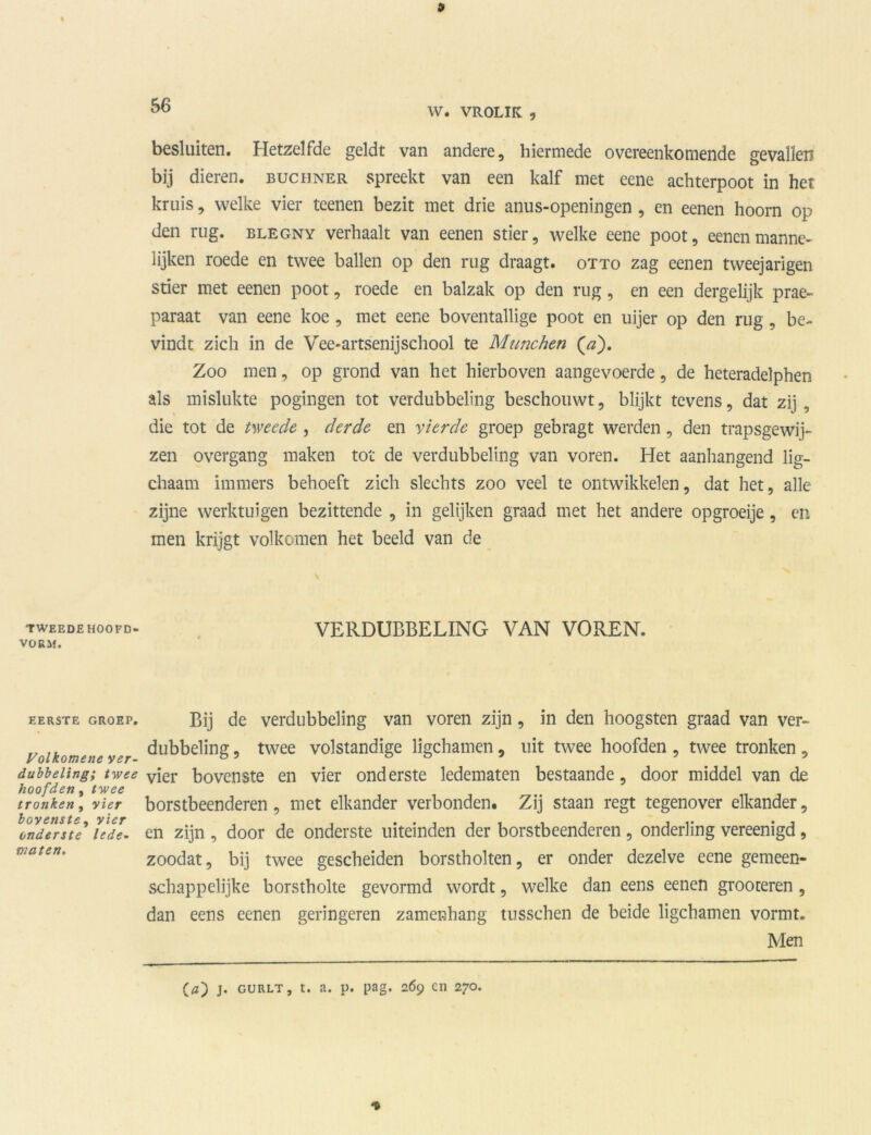 W. VROLIK , TWEEDE HOOFD- VORM. EERSTE GROEP. Volkomene ver- dubbeling; twee hoofden, twee tronken, vier bovenste , vier onderste lede- maten. besluiten. Hetzelfde geldt van andere, hiermede overeenkomende gevallen bij dieren, buchner spreekt van een kalf met eene achterpoot in het kruis, welke vier teenen bezit met drie anus-openingen , en eenen hoorn op den rug. blegny verhaalt van eenen stier, welke eene poot, eenen manne- lijken roede en twee ballen op den rug draagt, otto zag eenen tweejarigen stier met eenen poot, roede en balzak op den rug, en een dergelijk prae- paraat van eene koe , met eene boventallige poot en uijer op den rug , be- vindt zich in de Vee*artsenijschool te Munchen (^). Zoo men, op grond van het hierboven aangevoerde, de heteradelphen als mislukte pogingen tot verdubbeling beschouwt, blijkt tevens, dat zij , die tot de tweede , derde en vierde groep gebragt werden, den trapsgewij- zen overgang maken tot de verdubbeling van voren. Het aanhangend lig- chaam immers behoeft zich slechts zoo veel te ontwikkelen, dat het, alle zijne werktuigen bezittende , in gelijken graad met het andere opgroeije, en men krijgt volkomen het beeld van de VERDUBBELING VAN VOREN. Bij de verdubbeling van voren zijn, in den hoogsten graad van ver- dubbeling , twee volstandige ligchamen, uit twee hoofden , twee tronken, vier bovenste en vier onderste ledematen bestaande, door middel van de borstbeenderen, met elkander verbonden. Zij staan regt tegenover elkander, en zijn , door de onderste uiteinden der borstbeenderen , onderling vereenigd, zoodat, bij twee gescheiden borstholten, er onder dezelve eene gemeen- schappelijke borstholte gevormd wordt, welke dan eens eenen grooteren, dan eens eenen geringeren zamenbang tusschen de beide ligchamen vormt. Men (a) j. gurlt, t. a. p. pag. 269 en 270.