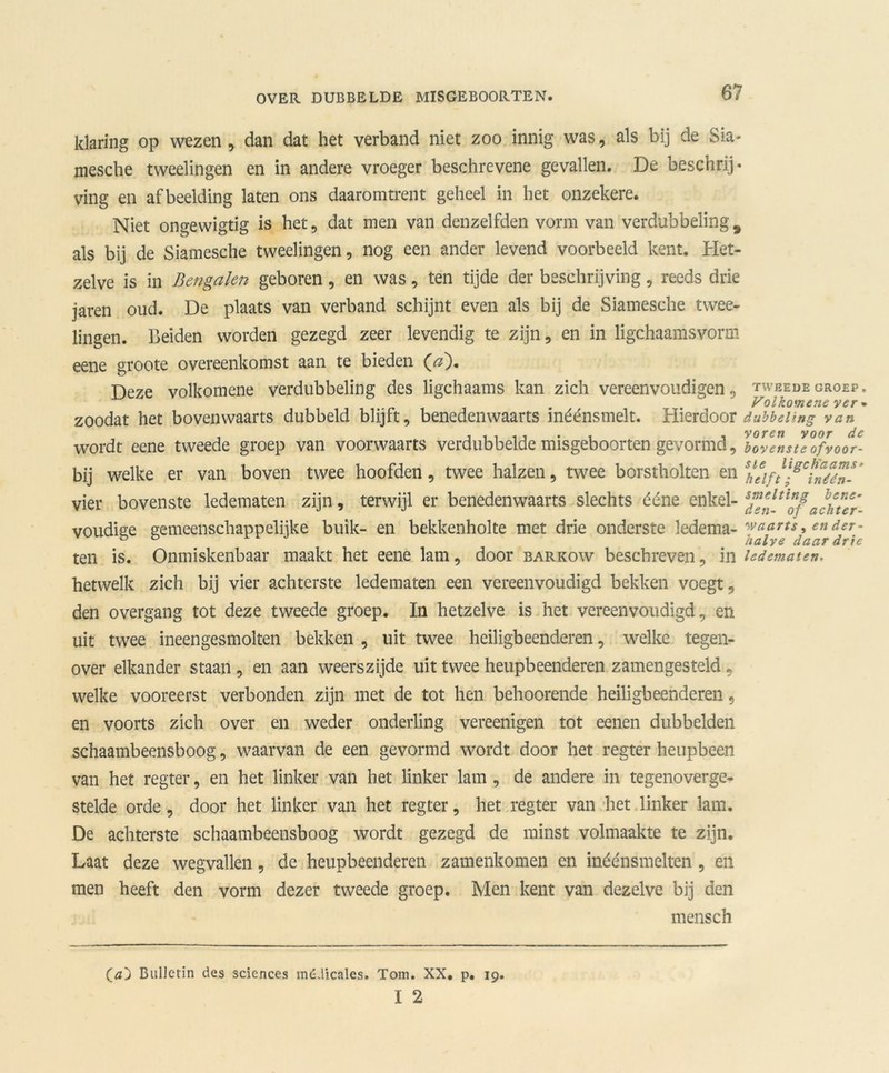 klaring op wezen, dan dat het verband niet zoo innig was, als bij de Sia- mesche tweelingen en in andere vroeger beschrevene gevallen. De beschrij- ving en afbeelding laten ons daaromtrent geheel in het onzekere. Niet ongewigtig is het, dat men van denzelfden vorm van verdubbeling 9 als bij de Siamesche tweelingen, nog een ander levend voorbeeld kent. Het- zelve is in Bengalen geboren, en was, ten tijde der beschrijving, reeds drie jaren oud. De plaats van verband schijnt even als bij de Siamesche twee- lingen. Beiden worden gezegd zeer levendig te zijn, en in ligchaamsvorm eene groote overeenkomst aan te bieden (af). Deze volkomene verdubbeling des ligchaams kan zich vereenvoudigen, zoodat het bovenwaarts dubbeld blijft, benedenwaarts inéénsmelt. Hierdoor wordt eene tweede groep van voorwaarts verdubbelde misgeboorten gevormd, bij welke er van boven twee hoofden, twee halzen, twee borstholten en vier bovenste ledematen zijn, terwijl er benedenwaarts slechts déne enkel- voudige gemeenschappelijke buik- en bekkenholte met drie onderste ledema- ten is. Onmiskenbaar maakt het eene lam, door barkow beschreven, in hetwelk zich bij vier achterste ledematen een vereenvoudigd bekken voegt, den overgang tot deze tweede groep. In hetzelve is het vereenvoudigd, en uit twee ineengesmolten bekken , uit twee heiligbeenderen, welke tegen- over elkander staan, en aan weerszijde uit twee heupbeenderen zamengesteld, welke vooreerst verbonden zijn met de tot hen behoorende heiligbeenderen, en voorts zich over en weder onderling vereenigen tot eenen dubbelden schaambeensboog, waarvan de een gevormd wordt door het regter heupbeen van het regter, en het linker van het linker lam , de andere in tegenoverge- stelde orde, door het linker van het regter, het regter van het linker lam. De achterste schaambeensboog wordt gezegd de minst volmaakte te zijn. Laat deze wegvallen, de heupbeenderen zamenkomen en inéénsmelten, en men heeft den vorm dezer tweede groep. Men kent van dezelve bij den mensch (óO Bulletin des Sciences médicales. Tom. XX. p. 19. I 2 TWEEDE GROEP . Volkomene ver • dubbeling van voren voor de bovenste of voor- ste ligch'aams- helft; inéén- smelting bene- den- of achter- waarts , en der- halve daar drie ledematen.