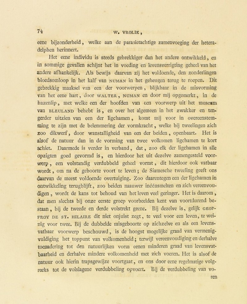 eene bijzonderheid, welke aan de parasietachtige zamenvoeging der hetera- delphen herinnert. Het eene individu is steeds gebrekkiger dan het andere ontwikkeld, en in sommige gevallen schijnt het in voeding en levensverrigting geheel van het andere afhankelijk. Als bewijs daarvan zij het voldoende, den zonderlingen bloedsomloop in het kalf van numan in het geheugen terug te roepen. Dit gebrekkig maaksel van een der voorwerpen , blijkbaar in de misvorming van het eene hart, door walter , numan en door mij opgemerkt, in de hazenlip, met welke een der hoofden van een voorwerp uit het museum van ELEULAND behebt is, en over het algemeen in het zwakker en ten- gerder uitzien van een der ligchamen, komt mij voor in overeenstem- ming te zijn met de belemmering der vormkracht, welke bij tweelingen zich zoo dikwerf, door wanstalligheid van een der beiden, openbaart. Het is alsof de natuur dan in de vorming van twee volkomen ligchamen te kort schiet. Daarmede is verder in verband, dat, zoo elk der ligchamen in alle opzigten goed gevormd is, en hierdoor het uit dezelve zamengesteld voor- werp , een volstandig verdubbeld geheel vormt, dit hierdoor ook vatbaar wordt, om na de geboorte voort te leven; de Sïamesche tweeling geeft ons daarvan de meest voldoende overtuiging. Zoo daarentegen een der ligchamen in ontwikkeling terugblijft, zoo beiden naamver in één smelten en zich vereenvou- digen , wordt de kans tot behoud van het leven veel geringer. Het is daarom , dat men slechts bij onze eerste groep voorbeelden kent van voortdurend be- staan, bij de tweede en derde volstrekt geene. Bij dezelve is, gelijk geof- froy de st. HiLAiRE dit niet onjuist zegt, te veel voor een leven, te wei- nig voor twee. Bij de dubbelde misgeboorte op zichzelve en als een levens- vatbaar voorwerp beschouwd, is de hoogst mogelijke graad van vermenig- vuldiging het toppunt van volkomenheid; terwijl vereenvoudiging en derhalve toenadering tot den natuurlijken vorm eenen minderen graad van levensvat- baarheid en derhalve mindere volkomenheid met zich voeren. Het is alsof de natuur ook hierin trapsgewijze voortgaat, en ons door eene regelmatige volg- reeks tot de volslagene verdubbeling opvoert. Bij de verdubbeling van vo- ren