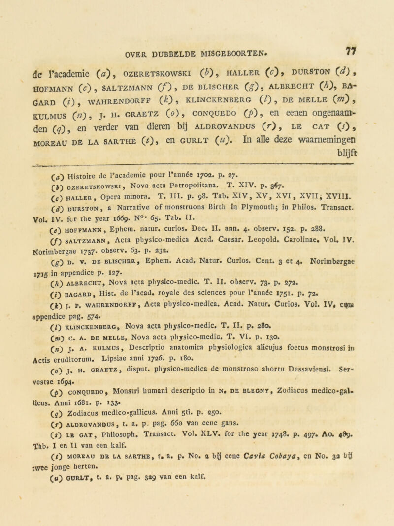 de Tacademie (a'), ozeretskowski ('b), haller (c) , durston (</) » HOFMANN (O? SALTZMANN (ƒ) , DE BLISCHER (g) 9 ALBRECHT GARD (O , WAHRENDORFF (£) , KLINCKENBERG (/) , DE MELLE (ff?) , K.ULMUS («;» J* n* graetz (o), conquedo (j>) , en eenen ongenaaat- den (<?), en verder van dieren bij aldrovandus (r), le cat (j) 9 moreau DE la sarthe (O, en gurlt (u). In alle deze waarnemingen blijft Histoire de 1’academie pour 1’année 1702. p. 27. ozeretskowski. Nova acta Petropolitana. T. XIV. p. 367. Cc) haller. Opera minora. T. III. p. 98. Tab. XIV, XV, XVI, XVII, XVIII. Cd) durston, a Narrative of monstruons Birth in Plymouth; in Philos. Transact. Vol. IV. ftr tlie year 1669. N°* 65. Tab. II. Ce) hoffmann , Ephem. natur. curios. Dec. II. ann. 4. observ. 152. p. 288. Cf) SALTZMANN, Acta physico-medica Acad. Caesar. Leopold. Carolinae. Vol. IV. Noritnbergae 1737* observ. 63. p. 232. Cg) d. v. de BLiscHER, Ephem. Acad. Natur. Curios. Cent. 3 et 4, Norimbcrgae 1715 in appendice p. 127. Ch) ALBRECHT, Nova acta physico-medic. T. II. observ. 73. p. 272. Ci) bagard, Hist. de 1’acad. royale des Sciences pour 1’année 1751. p. 72. (*) j. p. WAHRENDORFF, Acta physlco-medica. Acad. Natur. Curios. Vol. IV# cpra appendice pag. 574. (/) KLINCKENBERG, Nova acta physico-medic. T. II. p. 280. Cm) C. a. de MELLE, Nova acta physico-medic. T. VI. p. 130. Cn) j. a. kulmus , Descriptio anatomica physiologica alicujus foetus monstrosi in Actis eruditorum. Lipsiae anni 1726. p. 180. (<0 J. h. graetz, disput, physico-medica de monstroso abortu Dessaviensi. Ser- vesue 1694. Cp) conquedo, Monstri humani descriptio in n. de blegny, Zodiacus medico-gal- Hcus. Anni 1681. p. i33- Cq) Zodiacus medico-gallicus. Anni sti. p. 250. CO aldrovandus, t. a, p, pag. 660 van eene gans. CO le gat, Philosoph. Transact. Vol. XLV. for the year 1748. p. 497. Ao. 489. T&b. I en II van een kalf. (O moreau de la sarthe, t. a. p. No. 2 bjj eene Cavia Cobaya, en No. 3a bü twee jonge herten. Cu) GURLT# t. a. p. pag. 329 van een kalf.